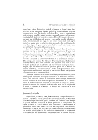 14 DÉFENSE ET SÉCURITÉ NATIONALE
entre États est en diminution, mais le niveau de la violence peut être
extrême, et de nouveaux risques, sanitaires ou écologiques, ont des
conséquences pour la sécurité collective. Des ruptures stratégiques
majeures sont possibles à tout moment, comme le montrent le change-
ment d’échelle du terrorisme et ses suites. L’interdépendance économi-
que crée des solidarités qui peuvent renforcer la stabilité planétaire,
mais, simultanément, les rapports de forces entre États ont repris
toute leur place dans les relations internationales. La codification de
nouvelles règles de gouvernance mondiale apparaît aussi nécessaire
que difficile à élaborer et à faire respecter.
Cette liste n’épuise pas l’incertitude du monde dans lequel nous
sommes entrés, un monde qui n’est pas nécessairement devenu plus
dangereux, mais certainement plus imprévisible, plus instable, plus
contradictoire que celui qui se dessinait en 1994, lors de l’élaboration du
précédent Livre blanc. Dans un tel environnement, des vulnérabilités
nouvelles affectent le territoire national et la population française.
Elles s’imposent comme des éléments déterminants pour l’adaptation
de notre défense et de notre sécurité. Elles résultent aussi bien de phé-
nomènes globaux, tels les atteintes à la biosphère ou les risques pandé-
miques, que des menaces directes que font peser sur la France les
réseaux terroristes, les conséquences à terme de la prolifération balis-
tique autour du continent européen et les attaques visant les systèmes
d’information et de communication.
L’ambition française est de ne pas subir les effets de l’incertitude, mais
d’être capable d’anticiper, de réagir et de peser sur les évolutions internatio-
nales. Cette ambition conduit à la définition d’une stratégie nouvelle de
sécurité nationale. Il nous faut tirer parti des révolutions de la connais-
sance et de l’information, prévenir ou dissuader le risque de guerre,
garantir la sécurité des citoyens, sur le territoire et au loin, là où peuvent
se jouer la sécurité de la France, la défense de l’Europe et la paix
internationale.
Une méthode nouvelle
En installant, le 23 août 2007, la Commission chargée de l’élabora-
tion du Livre blanc sur la défense et la sécurité nationale, le Président
de la République a souhaité que la réflexion soit conduite sans préjugé
et qu’elle permette d’aborder de façon pluraliste et transparente les
choix auxquels la France pourrait être confrontée. La Commission a
pleinement utilisé cette liberté d’action. Sa composition était délibéré-
ment ouverte : outre des représentants des administrations et des for-
ces armées, elle comportait des parlementaires issus de la majorité et
de l’opposition, des personnalités qualifiées venues du monde universi-
 