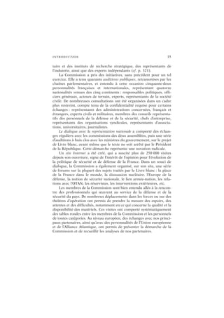 INTRODUCTION 15
taire et des instituts de recherche stratégique, des représentants de
l’industrie, ainsi que des experts indépendants (cf. p. 321).
La Commission a pris des initiatives, sans précédent pour un tel
exercice. Elle a tenu quarante auditions publiques, retransmises par les
chaînes parlementaires, et entendu à cette occasion cinquante-deux
personnalités françaises et internationales, représentant quatorze
nationalités venues des cinq continents : responsables politiques, offi-
ciers généraux, acteurs de terrain, experts, représentants de la société
civile. De nombreuses consultations ont été organisées dans un cadre
plus restreint, compte tenu de la confidentialité requise pour certains
échanges : représentants des administrations concernées, français et
étrangers, experts civils et militaires, membres des conseils représenta-
tifs des personnels de la défense et de la sécurité, chefs d’entreprise,
représentants des organisations syndicales, représentants d’associa-
tions, universitaires, journalistes.
Le dialogue avec la représentation nationale a comporté des échan-
ges réguliers avec les commissions des deux assemblées, puis une série
d’auditions à huis clos avec les ministres du gouvernement, sur le projet
de Livre blanc, avant même que le texte ne soit arrêté par le Président
de la République. Cette démarche représente une novation radicale.
Un site Internet a été créé, qui a suscité plus de 250 000 visites
depuis son ouverture, signe de l’intérêt de l’opinion pour l’évolution de
la politique de sécurité et de défense de la France. Dans un souci de
dialogue, la Commission a également organisé, sur son site, une série
de forums sur la plupart des sujets traités par le Livre blanc : la place
de la France dans le monde, la dissuasion nucléaire, l’Europe de la
défense, la notion de sécurité nationale, le lien armée-nation, les rela-
tions avec l’OTAN, les réservistes, les interventions extérieures, etc.
Les membres de la Commission sont bien entendu allés à la rencon-
tre des professionnels qui œuvrent au service de la défense et de la
sécurité du pays. De nombreux déplacements dans les forces ou sur des
théâtres d’opération ont permis de prendre la mesure des espoirs, des
attentes et des difficultés, notamment en ce qui concerne la qualité et la
disponibilité des matériels. Ces visites ont comporté systématiquement
des tables rondes entre les membres de la Commission et les personnels
de toutes catégories. Au niveau européen, des échanges avec nos princi-
paux partenaires, ainsi qu’avec des personnalités de l’Union européenne
et de l’Alliance Atlantique, ont permis de présenter la démarche de la
Commission et de recueillir les analyses de nos partenaires.
 