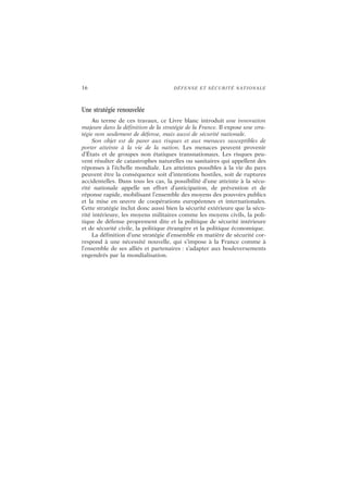 16 DÉFENSE ET SÉCURITÉ NATIONALE
Une stratégie renouvelée
Au terme de ces travaux, ce Livre blanc introduit une innovation
majeure dans la définition de la stratégie de la France. Il expose une stra-
tégie non seulement de défense, mais aussi de sécurité nationale.
Son objet est de parer aux risques et aux menaces susceptibles de
porter atteinte à la vie de la nation. Les menaces peuvent provenir
d’États et de groupes non étatiques transnationaux. Les risques peu-
vent résulter de catastrophes naturelles ou sanitaires qui appellent des
réponses à l’échelle mondiale. Les atteintes possibles à la vie du pays
peuvent être la conséquence soit d’intentions hostiles, soit de ruptures
accidentelles. Dans tous les cas, la possibilité d’une atteinte à la sécu-
rité nationale appelle un effort d’anticipation, de prévention et de
réponse rapide, mobilisant l’ensemble des moyens des pouvoirs publics
et la mise en œuvre de coopérations européennes et internationales.
Cette stratégie inclut donc aussi bien la sécurité extérieure que la sécu-
rité intérieure, les moyens militaires comme les moyens civils, la poli-
tique de défense proprement dite et la politique de sécurité intérieure
et de sécurité civile, la politique étrangère et la politique économique.
La définition d’une stratégie d’ensemble en matière de sécurité cor-
respond à une nécessité nouvelle, qui s’impose à la France comme à
l’ensemble de ses alliés et partenaires : s’adapter aux bouleversements
engendrés par la mondialisation.
 