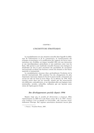 CHAPITRE 1
L’INCERTITUDE STRATÉGIQUE
La mondialisation est une situation nouvelle dans laquelle la diffu-
sion de l’information et de la connaissance, la transformation des
échanges économiques et la modification des rapports de forces inter-
nationaux ont, d’emblée, un impact mondial. Elle crée une interaction
et une interdépendance généralisées et non maîtrisées entre tous les
États. Elle permet à une multitude nouvelle d’acteurs non étatiques et
d’individus de tirer le parti maximum des possibilités de circulation
internationale accélérée des hommes comme des données et des biens,
matériels et immatériels.
La mondialisation structure donc profondément l’évolution de la
sécurité internationale. Elle constitue l’un des changements les plus
importants intervenus depuis la fin de la guerre froide, événement qui
servait de toile de fond au Livre blanc sur la défense de 1994. Nous
sommes entrés dans une ère nouvelle, animée par des mouvements
très différents, contradictoires, et ne répondant plus aux logiques insti-
tutionnelles, sociales, culturelles, militaires qui ont façonné notre
vision de l’après-guerre froide.
Des développements positifs depuis 1994
Depuis vingt ans, le nombre de démocraties a progressé. Elles
représentaient en 2007 63 % des États contre 40 % en 19871
. Certes,
cette tendance n’est ni globale ni irréversible ; elle concerne essen-
tiellement l’Europe. Des régimes autoritaires dominent encore plus
1. Source : Freedom House, 2007.
 