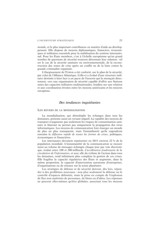 L’INCERTITUDE STRATÉGIQUE 23
monde, et le plus important contributeur en matière d’aide au dévelop-
pement. Elle dispose de moyens diplomatiques, financiers, économi-
ques et militaires essentiels pour la stabilisation du système internatio-
nal. Pour les États membres, c’est à l’échelle européenne qu’un grand
nombre de questions de sécurité trouvent désormais leur solution : tel
est le cas de la sécurité sanitaire ou environnementale, de la recons-
truction des zones de crise après un conflit ou de la lutte contre la
grande criminalité organisée.
L’élargissement de l’Union a été conforté, sur le plan de la sécurité,
par celui de l’Alliance Atlantique. Celle-ci a évolué d’une structure mili-
taire destinée à faire face à un pacte de Varsovie qui la menaçait direc-
tement, vers une organisation de sécurité capable d’offrir aux Nations
unies des capacités militaires multinationales, fondées sur une relation
et une coordination étroites entre les moyens américains et les moyens
européens.
Des tendances inquiétantes
LES REVERS DE LA MONDIALISATION
La mondialisation, qui démultiplie les échanges dans tous les
domaines, présente aussi un versant négatif. La rapidité des moyens de
transport n’augmente pas seulement les risques de contamination sani-
taire et Internet ne permet pas uniquement la propagation des virus
informatiques. Les moyens de communication font émerger un monde
de plus en plus transparent, mais l’immédiateté qu’ils engendrent
entraîne la diffusion rapide de toutes les formes de crises, politiques,
économiques et financières.
Les internautes devraient représenter en 2011 environ 22 % de la
population mondiale. L’instantanéité de la communication se mesure
aussi au volume de messages échangés chaque jour par voie électroni-
que, évalué entre 100 et 200 milliards. L’accélération foudroyante de la
circulation de l’information, et avec elle du rythme de l’action dans tous
les domaines, rend infiniment plus complexe la gestion de ces crises.
Elle fragilise la capacité régulatrice des États et augmente, dans la
même proportion, la capacité d’intervention autonome d’entreprises,
d’organisations ou de réseaux sur la scène planétaire.
Les stratégies de défense et de sécurité doivent, dès lors, répon-
dre à des problèmes nouveaux : non plus seulement la défense ou le
contrôle d’espaces délimités, mais la prise en compte de l’explosion
de flux non maîtrisés de personnes, de biens ou d’idées. Les réponses
ne peuvent elles-mêmes qu’être globales, associant tous les moyens
 