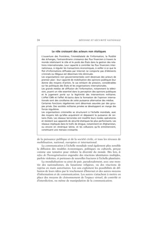 24 DÉFENSE ET SÉCURITÉ NATIONALE
de la puissance publique et de la société civile, et tous les niveaux de
mobilisation, national, européen et international.
La communication à l’échelle mondiale rend également plus sensible
la diffusion des modèles économiques, politiques ou culturels, perçue
comme une tentative pour réduire la diversité du monde. Dès lors, le
refus de l’homogénéisation engendre des réactions identitaires multiples,
parfois violentes, et porteuses de nouvelles fractures à l’échelle planétaire.
La mondialisation va ainsi de pair, paradoxalement, avec une mon-
tée des nationalismes, du fanatisme religieux, ou des réactions de
reprise en main autoritaires. Les uns exploitent les possibilités de dif-
fusion de leurs idées par le truchement d’Internet et des autres moyens
d’information et de communication. Les autres s’attachent à mettre en
place des moyens de cloisonnement de l’espace virtuel, de contrôle et
d’interdiction, ou même de manipulation de la communication.
Le rôle croissant des acteurs non étatiques
L’ouverture des frontières, l’immédiateté de l’information, la fluidité
des échanges, l’extraordinaire croissance des flux financiers à travers le
monde relativisent le rôle et le poids des États dans la gestion des rela-
tions internationales. Leur capacité à contrôler les flux financiers inter-
nationaux, à réguler les transactions économiques, à veiller à ce que le
flot d’informations diffusées par Internet ne comporte pas d’éléments
criminels ou illégaux est désormais très diminuée.
Les organisations non gouvernementales sont devenues des acteurs de
premier plan : leur capacité de mobilisation des opinions publiques leur
donne des moyens d’action, le cas échéant de pression, considérables
sur les politiques des États et les organisations internationales.
Les grands médias de diffusion de l’information, notamment la télévi-
sion, jouent un rôle essentiel dans la perception des opinions publiques
et le jugement porté sur la légitimité des interventions militaires.
L’effet CNN et l’effet Al-Jazira dans la formation de l’opinion interna-
tionale sont des corollaires de cette puissance alternative des médias.
Certaines fonctions régaliennes sont désormais assurées par des grou-
pes privés. Des sociétés militaires privées se développent en marge des
forces régulières.
Les organisations criminelles se structurent à l’échelle mondiale, avec
des moyens tels qu’elles acquièrent et dépassent la puissance de cer-
tains États. Les réseaux terroristes ont modifié leurs modes opératoires
et résistent aux appareils de sécurité étatiques les plus performants. Les
réseaux impliqués dans le trafic de drogue, notamment en Afghanistan,
ou encore en Amérique latine, et les collusions qu’ils entretiennent,
constituent une menace croissante.
 