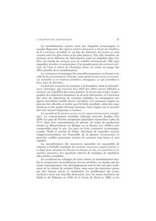 L’INCERTITUDE STRATÉGIQUE 25
La mondialisation nourrit aussi des inégalités économiques et
sociales flagrantes. Des régions entières demeurent à l’écart des bénéfices
de la croissance mondiale et, au lieu de diminuer, les écarts se sont
creusés entre les plus riches et les plus pauvres. Une telle situation, au
moment où la diffusion de l’information rend ces inégalités plus visi-
bles, est lourde de menaces pour la stabilité internationale. Elle peut
engendrer révoltes et extrémismes. Une grande partie du continent afri-
cain, de l’Asie et même de l’Amérique latine est restée en marge des
effets positifs de la mondialisation.
La croissance économique des nouvelles puissances va de pair avec
celle de la consommation d’énergie, ainsi qu’un besoin accru en ressour-
ces naturelles et en matières premières stratégiques, ce qui contribue à
deux types de désordres.
Le premier concerne les atteintes à la biosphère, dont le réchauffe-
ment climatique, qui exercera d’ici 2025 des effets encore difficiles à
mesurer sur l’équilibre des zones polaires, le niveau des océans, la géo-
graphie des migrations humaines, la sécurité alimentaire, et l’extension
des aires de répartition de certaines maladies. La propagation des
agents microbiens semble devoir s’accélérer. Ces nouveaux risques ne
peuvent être abordés et traités qu’à l’échelle mondiale, selon des orga-
nisations et des modes d’action nouveaux. Leur impact sur la sécurité
doit être mesuré longtemps à l’avance.
Le second est la tension accrue sur les approvisionnements stratégi-
ques. La consommation mondiale d’énergie pourrait doubler d’ici
2030. Les pays de l’Union européenne dépendent aujourd’hui à plus de
75 %, pour leur consommation de pétrole, de zones de production
situées au Moyen-Orient, en Afrique ou en Russie. Les chiffres sont
comparables pour le gaz. Les pays en forte croissance économique,
comme l’Inde et surtout la Chine, cherchent de nouvelles sources
d’approvisionnement sur l’ensemble de la planète. Concurrence et
peut-être conflits pourraient résulter de tensions trop fortes et non
régulées.
La surexploitation des ressources naturelles est susceptible de
relancer à l’échelle mondiale des tensions inconnues jusqu’à présent à
ce degré pour satisfaire les besoins en énergie, en eau, en nourriture et en
matières premières. Ces questions relèvent de stratégies de régulation
elles-mêmes mondiales.
En accélérant les échanges de toute nature, la mondialisation faci-
lite les programmes de prolifération d’armes prohibées ou régulées par les
traités internationaux. Ces développements sont le fait non plus seule-
ment de la volonté de certains États, mais aussi des initiatives prises
par des réseaux privés et clandestins. La prolifération des armes
nucléaires revêt une nouvelle dimension, avec les essais nucléaires de
l’Inde et du Pakistan en 1998, de la Corée du Nord en 2006, et les
 