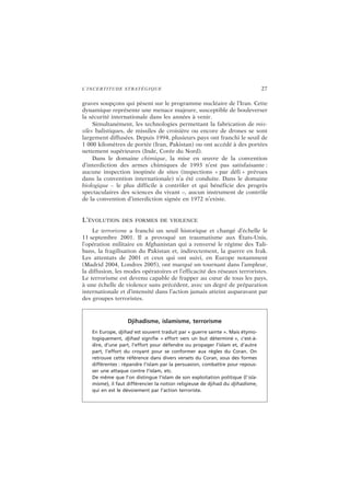 L’INCERTITUDE STRATÉGIQUE 27
graves soupçons qui pèsent sur le programme nucléaire de l’Iran. Cette
dynamique représente une menace majeure, susceptible de bouleverser
la sécurité internationale dans les années à venir.
Simultanément, les technologies permettant la fabrication de mis-
siles balistiques, de missiles de croisière ou encore de drones se sont
largement diffusées. Depuis 1994, plusieurs pays ont franchi le seuil de
1 000 kilomètres de portée (Iran, Pakistan) ou ont accédé à des portées
nettement supérieures (Inde, Corée du Nord).
Dans le domaine chimique, la mise en œuvre de la convention
d’interdiction des armes chimiques de 1993 n’est pas satisfaisante :
aucune inspection inopinée de sites (inspections « par défi » prévues
dans la convention internationale) n’a été conduite. Dans le domaine
biologique – le plus difficile à contrôler et qui bénéficie des progrès
spectaculaires des sciences du vivant –, aucun instrument de contrôle
de la convention d’interdiction signée en 1972 n’existe.
L’ÉVOLUTION DES FORMES DE VIOLENCE
Le terrorisme a franchi un seuil historique et changé d’échelle le
11 septembre 2001. Il a provoqué un traumatisme aux États-Unis,
l’opération militaire en Afghanistan qui a renversé le régime des Tali-
bans, la fragilisation du Pakistan et, indirectement, la guerre en Irak.
Les attentats de 2001 et ceux qui ont suivi, en Europe notamment
(Madrid 2004, Londres 2005), ont marqué un tournant dans l’ampleur,
la diffusion, les modes opératoires et l’efficacité des réseaux terroristes.
Le terrorisme est devenu capable de frapper au cœur de tous les pays,
à une échelle de violence sans précédent, avec un degré de préparation
internationale et d’intensité dans l’action jamais atteint auparavant par
des groupes terroristes.
Djihadisme, islamisme, terrorisme
En Europe, djihad est souvent traduit par « guerre sainte ». Mais étymo-
logiquement, djihad signifie « effort vers un but déterminé », c’est-à-
dire, d’une part, l’effort pour défendre ou propager l’islam et, d’autre
part, l’effort du croyant pour se conformer aux règles du Coran. On
retrouve cette référence dans divers versets du Coran, sous des formes
différentes : répandre l’islam par la persuasion, combattre pour repous-
ser une attaque contre l’islam, etc.
De même que l’on distingue l’islam de son exploitation politique (l’isla-
misme), il faut différencier la notion religieuse de djihad du djihadisme,
qui en est le dévoiement par l’action terroriste.
 