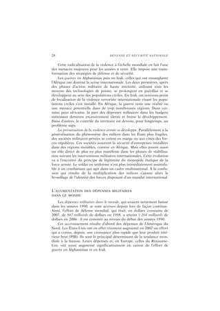 28 DÉFENSE ET SÉCURITÉ NATIONALE
Cette radicalisation de la violence à l’échelle mondiale en fait l’une
des menaces majeures pour les années à venir. Elle impose une trans-
formation des stratégies de défense et de sécurité.
Les guerres en Afghanistan puis en Irak, celles qui ont ensanglanté
l’Afrique ont dominé la scène internationale. Les deux premières, après
des phases d’action militaire de haute intensité, utilisant tous les
moyens des technologies de pointe, se prolongent en guérillas et se
développent au sein des populations civiles. En Irak, un nouveau point
de focalisation de la violence terroriste internationale visant les popu-
lations civiles s’est installé. En Afrique, la guerre reste une réalité ou
une menace potentielle dans de trop nombreuses régions. Dans cer-
tains pays africains, la part des dépenses militaires dans les budgets
nationaux demeure excessivement élevée et freine le développement.
Dans d’autres, le contrôle du territoire est devenu, pour longtemps, un
problème aigu.
La privatisation de la violence armée se développe. Parallèlement à la
généralisation du phénomène des milices dans les États plus fragiles,
des sociétés militaires privées se créent en marge ou aux côtés des for-
ces régulières. Ces sociétés assurent la sécurité d’entreprises installées
dans des régions instables, comme en Afrique. Mais elles jouent aussi
un rôle direct de plus en plus manifeste dans les phases de stabilisa-
tion suivant les interventions militaires internationales. Cette évolution
va à l’encontre du principe de légitimité du monopole étatique de la
force armée. Le soldat en uniforme n’est plus immédiatement assimila-
ble à un combattant qui agit dans un cadre multinational. À la confu-
sion qui résulte de la multiplication des milices s’ajoute alors le
brouillage de l’identité des forces disposant d’un mandat international.
L’AUGMENTATION DES DÉPENSES MILITAIRES
DANS LE MONDE
Les dépenses militaires dans le monde, qui avaient nettement baissé
dans les années 1990, se sont accrues depuis lors de façon continue.
Ainsi, l’effort de défense mondial, qui était, en dollars constants de
2007, de 867 milliards de dollars en 1998, a atteint 1 204 milliards de
dollars en 2006 : il est remonté au niveau du début des années 1990.
Cet accroissement résulte d’abord des dépenses de l’Amérique du
Nord. Les États-Unis ont en effet vivement augmenté en 2002 un effort
qui a connu, depuis, une croissance plus rapide que leur produit inté-
rieur brut (PIB). Ils sont le principal déterminant de la tendance mon-
diale à la hausse. Leurs dépenses et, en Europe, celles du Royaume-
Uni, ont aussi augmenté significativement en raison de l’effort de
guerre en Afghanistan et en Irak.
 