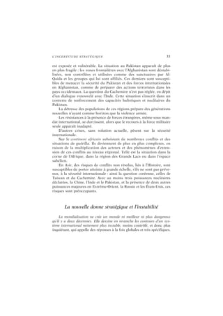 L’INCERTITUDE STRATÉGIQUE 33
est exposée et vulnérable. La situation au Pakistan apparaît de plus
en plus fragile : les zones frontalières avec l’Afghanistan sont déstabi-
lisées, non contrôlées et utilisées comme des sanctuaires par Al-
Qaida et les groupes qui lui sont affiliés. Ces derniers sont suscepti-
bles de menacer la sécurité du Pakistan et des forces internationales
en Afghanistan, comme de préparer des actions terroristes dans les
pays occidentaux. La question du Cachemire n’est pas réglée, en dépit
d’un dialogue renouvelé avec l’Inde. Cette situation s’inscrit dans un
contexte de renforcement des capacités balistiques et nucléaires du
Pakistan.
La détresse des populations de ces régions prépare des générations
nouvelles n’ayant comme horizon que la violence armée.
Les résistances à la présence de forces étrangères, même sous man-
dat international, se durcissent, alors que le recours à la force militaire
seule apparaît inadapté.
D’autres crises, sans solution actuelle, pèsent sur la sécurité
internationale.
Sur le continent africain subsistent de nombreux conflits et des
situations de guérilla. Ils deviennent de plus en plus complexes, en
raison de la multiplication des acteurs et des phénomènes d’exten-
sion de ces conflits au niveau régional. Telle est la situation dans la
corne de l’Afrique, dans la région des Grands Lacs ou dans l’espace
sahélien.
En Asie, des risques de conflits non résolus, liés à l’Histoire, sont
susceptibles de porter atteinte à grande échelle, s’ils ne sont pas préve-
nus, à la sécurité internationale : ainsi la question coréenne, celles de
Taiwan et du Cachemire. Avec au moins trois puissances nucléaires
déclarées, la Chine, l’Inde et le Pakistan, et la présence de deux autres
puissances majeures en Extrême-Orient, la Russie et les États-Unis, ces
risques sont préoccupants.
La nouvelle donne stratégique et l’instabilité
La mondialisation ne crée un monde ni meilleur ni plus dangereux
qu’il y a deux décennies. Elle dessine en revanche les contours d’un sys-
tème international nettement plus instable, moins contrôlé, et donc plus
inquiétant, qui appelle des réponses à la fois globales et très spécifiques.
 