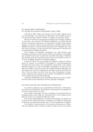 34 DÉFENSE ET SÉCURITÉ NATIONALE
LE DÉPLACEMENT PROGRESSIF
DU CENTRE DE GRAVITÉ STRATÉGIQUE VERS L’ASIE
À l’horizon 2025, l’Asie sera devenue l’un des pôles majeurs de la
vie internationale, avec l’Europe et l’Amérique. De nouvelles puissan-
ces auront émergé, la Chine et l’Inde se situant aux premiers rangs.
Plus de la moitié de la population mondiale sera d’origine asiatique
à cette date, soit environ 4,7 milliards d’habitants. La Chine devrait
devenir le premier importateur et exportateur mondial. Sauf rupture
majeure sur le plan interne ou international, le produit intérieur brut
(PIB) de la Chine et celui de l’Inde pourraient être multipliés par trois
d’ici deux décennies, et l’Asie devrait alors représenter la moitié de la
consommation mondiale de pétrole.
Cette montée en puissance, conjuguée avec celle d’autres pays
émergents, dessine les contours d’un système économique et géopoliti-
que mondial restructuré. Le poids des nouvelles puissances, l’ampleur
des intérêts en jeu, la concurrence pour l’accès aux marchés et aux res-
sources modifient l’équation stratégique globale.
L’essor de l’Asie n’est pas exempt de fragilités, comme en témoi-
gnent les risques de surchauffe économique, le sous-développement
persistant de pans entiers de la population, l’exposition à des risques
naturels majeurs ou à des catastrophes écologiques. Il n’est pas non
plus irréversible, si l’une des causes de conflits potentiels débouche sur
une guerre qui, dans les conditions de la région, pourrait être dévasta-
trice. L’Asie est aussi, en effet, l’une des zones principales où pour-
raient s’exprimer des rivalités ou des conflits susceptibles de déstabili-
ser le système de sécurité internationale.
Toutefois, l’affirmation de ces nouvelles puissances est, sans conteste,
l’un des traits les plus importants du futur paysage stratégique.
LE DÉCLIN RELATIF DES PUISSANCES OCCIDENTALES
Le monde occidental, soit essentiellement l’Europe et l’Amérique,
n’est plus le seul détenteur de l’initiative économique et stratégique au
sens où il l’était encore en 1994.
Sur le plan économique, les pays européens et nord-américains ne
produiront plus, dans vingt ans, qu’environ 40 % de la richesse mon-
diale. Ils seront à cet égard rattrapés par l’Asie.
Sur le plan démographique, les projections mettent en évidence le
recul de la part relative des pays occidentaux. En 2025, les États-Unis
et l’Europe ne représenteront plus que 9 % de la population mondiale.
Les modèles de gouvernance et les valeurs promus par ces États,
s’ils sont parfois enviés, suscitent de plus en plus souvent une contes-
 