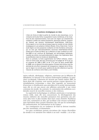 L’INCERTITUDE STRATÉGIQUE 35
tation radicale, idéologique, religieuse, entretenue par la diffusion du
djihadisme via Internet et les moyens d’information publique. La puis-
sance occidentale, l’obsession de sécurité qui l’anime depuis 2001, la
façon dont elle s’exprime, sont souvent perçues comme agressives. La
mondialisation économique a donc bien engendré un mouvement
d’ouverture et d’unification sans précédent de la société internationale,
mais elle ne crée pas encore une adhésion universelle à une vision
commune du monde. Au contraire, la contestation des ambitions occi-
dentales nourrit de nouvelles tensions et des violences.
La supériorité technologique et militaire américaine et européenne
restera réelle, mais elle sera concurrencée. Le développement des
moyens militaires des nouvelles puissances leur permettra une pré-
sence plus forte et plus étendue dans leurs zones d’intérêt. Nombreux
sont ceux, notamment en Asie, qui accèdent à des niveaux technologi-
ques équivalents dans certains domaines clés, tels que les technologies
de communication, de l’information ou de l’espace.
Les conséquences de ces tendances de fond ne doivent toutefois
pas être surestimées, ni dramatisées.
Les pays occidentaux portent eux-mêmes des visions diversifiées
du monde et ne sauraient être réduits à un seul « modèle », ni se lais-
Questions stratégiques en Asie
L’Asie est d’ores et déjà la partie du monde la plus dynamique, où la
croissance est la plus forte, la population la plus nombreuse, et les muta-
tions les plus impressionnantes. C’est aussi une région qui comprend de
nombreux conflits non résolus (Cachemire, péninsule coréenne, question
de Taiwan), des tensions interétatiques (Inde-Pakistan, Inde-Chine,
Chine-Japon), et où trois des principaux pays du monde ont des intérêts
stratégiques et une présence militaire (Russie, Chine, États-Unis). C’est la
seule région où trois puissances nucléaires ont des frontières communes,
qui ne sont pas internationalement reconnues (Inde-Pakistan-Chine),
tandis que la Corée du Nord, qui a effectué un essai nucléaire en octo-
bre 2006 et qui continue de développer ses technologies balistiques,
inquiète ses voisins, tout particulièrement le Japon. Son implication dans
la prolifération dans le monde est déstabilisante.
Dans ce contexte, la forte augmentation de l’effort militaire, notam-
ment en Chine (avec des taux annoncés pour le budget de 10 % par an
en moyenne de 1989 à 2007, et de 17 % pour les deux années 2007
et 2008), est un élément de préoccupation d’autant plus sérieux que les
données de cet effort manquent de transparence s’agissant de la Chine,
que la région ne connaît aucun système de sécurité collective et que les
mesures de confiance entre États y sont limitées.
 