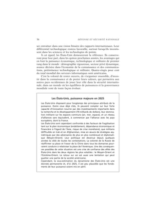 36 DÉFENSE ET SÉCURITÉ NATIONALE
ser entraîner dans une vision binaire des rapports internationaux. Leur
différentiel technologique restera favorable, surtout lorsqu’ils investis-
sent dans les sciences et les technologies de pointe.
À cet égard, les États-Unis demeureront la référence. Ils conserve-
ront pour leur part, dans les quinze prochaines années, les avantages qui
en font la puissance économique, technologique et militaire de premier
rang dans le monde : démographie vigoureuse, secteur privé dynamique,
avance décisive dans l’économie de la connaissance et des communica-
tions, prééminence technologique et militaire. Quatre-vingts pour cent
du total mondial des serveurs informatiques sont américains.
C’est la volonté de rester ouverts, de s’organiser ensemble, d’inves-
tir dans la connaissance et de porter leurs valeurs, qui permettra aux
autres pays occidentaux de jouer leur rôle dans la sécurité internatio-
nale, dans un monde où les équilibres de puissances et la gouvernance
mondiale vont de toute façon évoluer.
Les États-Unis, puissance majeure en 2025
Les États-Unis disposent pour longtemps des principaux attributs de la
puissance. Outre ceux déjà cités, ils peuvent compter sur leur forte
capacité d’innovation nourrie par des investissements importants dans
la recherche et le développement (70 milliards de dollars), leur domina-
tion militaire sur les espaces communs (air, mer, espace), et un réseau
d’alliances sans équivalent, à commencer par l’alliance avec les pays
européens, dont la France.
Les États-Unis sont cependant confrontés à des facteurs de fragilisation
tant sur le plan économique (endettement, dépendance économique et
financière à l’égard de l’Asie, risque de crise monétaire), que militaire
(difficultés en Irak et en Afghanistan, mise en œuvre de stratégies asy-
métriques par des adversaires de plus en plus nombreux) et diplomati-
que (Moyen-Orient). Leur politique est devenue depuis quelques
années la cible de toutes les contestations. La volonté de la Russie de
réaffirmer sa place et l’essor de la Chine dans tous les domaines pour-
raient conduire à relativiser la place de l’Amérique. Une des conséquen-
ces possibles de cette situation est une crise de confiance des alliés des
États-Unis dans les deux régions les plus volatiles : le Moyen-Orient et
l’Extrême-Orient. Le retour sur soi est aussi une tentation qui peut
guetter une partie de la société américaine.
Cependant, la sous-estimation du dynamisme des États-Unis est une
donnée permanente et, d’ici 2025, il est peu plausible que les fonde-
ments de leur puissance soient mis en péril.
 