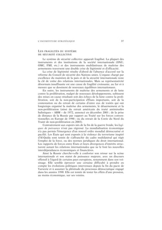 L’INCERTITUDE STRATÉGIQUE 37
LES FRAGILITÉS DU SYSTÈME
DE SÉCURITÉ COLLECTIVE
Le système de sécurité collective apparaît fragilisé. La plupart des
instruments et des institutions de la société internationale (ONU,
OMC, FMI, etc.) et des instruments multilatéraux de maîtrise des
armements traversent une double crise de légitimité et d’efficacité.
La crise de légitimité résulte d’abord de l’absence d’accord sur la
réforme du Conseil de sécurité des Nations unies. L’organe chargé par
excellence du maintien de la paix et de la sécurité internationale reste
la clé de voûte des relations internationales. Mais sa représentativité
désormais insuffisante est une cause de fragilité croissante, au fur et à
mesure que se dessinent de nouveaux équilibres internationaux.
En outre, les instruments de maîtrise des armements et de lutte
contre la prolifération, malgré de nouveaux développements, subissent
des mises en cause résultant soit des échecs de la lutte contre la proli-
fération, soit de la non-participation d’États importants, soit de la
contestation ou du retrait de certains d’entre eux de traités qui ont
longtemps organisé la maîtrise des armements, le désarmement et la
non-prolifération (ainsi du retrait américain du traité antimissiles
balistiques – ABM – de 1972, annoncé en décembre 2001 ; de la prise
de distance de la Russie par rapport au Traité sur les forces conven-
tionnelles en Europe de 1990 ; ou du retrait de la Corée du Nord du
Traité de non-prolifération en 2003).
Contrairement aux espoirs nés de la fin de la guerre froide, les logi-
ques de puissance n’ont pas régressé. La mondialisation économique
n’a pas permis l’émergence d’un nouvel ordre mondial démocratisé et
pacifié. Les États qui sont exposés à la violence du terrorisme inspiré
d’Al-Qaida sont tentés de s’affranchir du cadre multilatéral qui régit
l’emploi de la force, ou des normes juridiques du droit international.
Les rapports de forces entre États et leurs divergences d’intérêts struc-
turent autant les relations internationales que ne le font les nouvelles
interdépendances économiques et financières.
Ainsi la Russie cherche-t-elle à conforter son retour sur la scène
internationale et son statut de puissance majeure, avec un discours
offensif à l’égard de certains pays européens, notamment dans son voi-
sinage. Elle semble éprouver une certaine difficulté à prendre en
compte les évolutions politiques intervenues depuis la fin du pacte de
Varsovie et à assumer la plénitude du processus démocratique engagé
dans les années 1990. Elle est tentée de tester les effets d’une pression,
au moins économique, sur ses voisins.
 