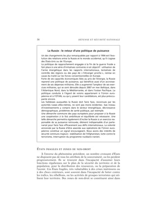 38 DÉFENSE ET SÉCURITÉ NATIONALE
ÉTATS FRAGILES ET ZONES DE NON-DROIT
À l’inverse du phénomène précédent, un nombre croissant d’États
ne disposent pas de tous les attributs de la souveraineté, ou les perdent
progressivement. Ils se trouvent dans l’incapacité d’assumer leurs
fonctions régaliennes sur le plan de la sécurité du territoire et de la
population, pour la distribution des ressources, ou la préparation de
l’avenir. Ces États fragiles, très vulnérables à des crises intérieures ou
à des chocs extérieurs, sont souvent dans l’incapacité de lutter contre
les trafics, les rébellions, ou les activités de groupes terroristes qui uti-
lisent leur territoire. Des zones de non-droit se constituent ainsi dans
La Russie : le retour d’une politique de puissance
Un des changements les plus remarquables par rapport à 1994 est l’évo-
lution des relations entre la Russie et le monde occidental, qu’il s’agisse
des États-Unis ou de l’Europe.
La politique de rapprochement engagée à la fin de la guerre froide a
fait place à une série d’initiatives contraires à cet objectif : utilisation de
l’arme énergétique dans les rapports internationaux, tentatives de
contrôle des régions ou des pays de « l’étranger proche », remise en
cause du traité sur les forces conventionnelles en Europe.
Forte de ses capacités économiques liées au prix de l’énergie, la Russie
reprend une politique de puissance, qui bénéficie aussi d’un accroisse-
ment de ses dépenses militaires. Elle a augmenté l’ampleur de ses exer-
cices militaires, qui se sont déroulés depuis 2007 en mer Baltique, dans
l’Atlantique Nord, dans la Méditerranée, et dans l’océan Pacifique. La
politique conduite à l’égard de voisins appartenant à l’Union euro-
péenne et à l’OTAN, ou qui y posent leur candidature, est plus préoccu-
pante encore.
Les faiblesses auxquelles la Russie doit faire face, reconnues par les
autorités russes elles-mêmes, ne sont pas moins évidentes : bas niveau
d’investissements y compris dans le secteur énergétique, décroissance
démographique, problèmes de santé publique, par exemple.
Une démarche commune des pays européens pour proposer à la Russie
une coopération à la fois ambitieuse et équilibrée est nécessaire. Une
telle démarche permettra également d’inciter la Russie à un exercice res-
ponsable de sa puissance retrouvée, élément indispensable d’un parte-
nariat pour faire face efficacement aux défis internationaux. La volonté
annoncée par la Russie d’être associée aux opérations de l’Union euro-
péenne constitue un signal encourageant. Nous avons des intérêts de
sécurité communs majeurs : stabilisation de l’Afghanistan, lutte contre le
terrorisme, interruption du programme nucléaire iranien.
 