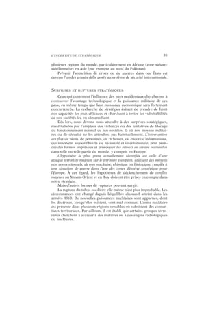 L’INCERTITUDE STRATÉGIQUE 39
plusieurs régions du monde, particulièrement en Afrique (zone saharo-
sahélienne) et en Asie (par exemple au nord du Pakistan).
Prévenir l’apparition de crises ou de guerres dans ces États est
devenu l’un des grands défis posés au système de sécurité internationale.
SURPRISES ET RUPTURES STRATÉGIQUES
Ceux qui contestent l’influence des pays occidentaux chercheront à
contourner l’avantage technologique et la puissance militaire de ces
pays, en même temps que leur puissance économique sera fortement
concurrencée. La recherche de stratégies évitant de prendre de front
nos capacités les plus efficaces et cherchant à tester les vulnérabilités
de nos sociétés ira en s’intensifiant.
Dès lors, nous devons nous attendre à des surprises stratégiques,
matérialisées par l’ampleur des violences ou des tentatives de blocage
du fonctionnement normal de nos sociétés, là où nos moyens militai-
res ou de sécurité ne les attendent pas habituellement. L’interruption
des flux de biens, de personnes, de richesses, ou encore d’informations,
qui innervent aujourd’hui la vie nationale et internationale, peut pren-
dre des formes imprévues et provoquer des retours en arrière inattendus
dans telle ou telle partie du monde, y compris en Europe.
L’hypothèse la plus grave actuellement identifiée est celle d’une
attaque terroriste majeure sur le territoire européen, utilisant des moyens
non conventionnels, de type nucléaire, chimique ou biologique, couplée à
une situation de guerre dans l’une des zones d’intérêt stratégique pour
l’Europe. À cet égard, les hypothèses de déclenchement de conflits
majeurs au Moyen-Orient et en Asie doivent être prises en compte dans
notre stratégie.
Mais d’autres formes de ruptures peuvent surgir.
La rupture du tabou nucléaire elle-même n’est plus improbable. Les
circonstances ont changé depuis l’équilibre dissuasif atteint dans les
années 1960. De nouvelles puissances nucléaires sont apparues, dont
les doctrines, lorsqu’elles existent, sont mal connues. L’arme nucléaire
est présente dans plusieurs régions sensibles où subsistent des conten-
tieux territoriaux. Par ailleurs, il est établi que certains groupes terro-
ristes cherchent à accéder à des matières ou à des engins radiologiques
ou nucléaires.
 