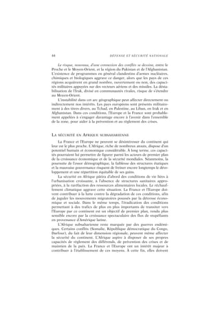 44 DÉFENSE ET SÉCURITÉ NATIONALE
Le risque, nouveau, d’une connexion des conflits se dessine, entre le
Proche et le Moyen-Orient, et la région du Pakistan et de l’Afghanistan.
L’existence de programmes en général clandestins d’armes nucléaires,
chimiques et biologiques aggrave ce danger, alors que les pays de ces
régions acquièrent en grand nombre, ouvertement ou non, des capaci-
tés militaires appuyées sur des vecteurs aériens et des missiles. La désta-
bilisation de l’Irak, divisé en communautés rivales, risque de s’étendre
au Moyen-Orient.
L’instabilité dans cet arc géographique peut affecter directement ou
indirectement nos intérêts. Les pays européens sont présents militaire-
ment à des titres divers, au Tchad, en Palestine, au Liban, en Irak et en
Afghanistan. Dans ces conditions, l’Europe et la France sont probable-
ment appelées à s’engager davantage encore à l’avenir dans l’ensemble
de la zone, pour aider à la prévention et au règlement des crises.
LA SÉCURITÉ EN AFRIQUE SUBSAHARIENNE
La France et l’Europe ne peuvent se désintéresser du continent qui
leur est le plus proche. L’Afrique, riche de nombreux atouts, dispose d’un
potentiel humain et économique considérable. À long terme, ces capaci-
tés pourraient lui permettre de figurer parmi les acteurs de premier plan
de la croissance économique et de la sécurité mondiales. Néanmoins, la
poursuite de l’essor démographique, la faiblesse des structures étatiques
et la mauvaise gouvernance risquent de freiner encore longtemps le déve-
loppement et une répartition équitable de ses gains.
La sécurité en Afrique pâtira d’abord des conditions de vie liées à
l’urbanisation croissante, à l’absence de structures sanitaires appro-
priées, à la raréfaction des ressources alimentaires locales. Le réchauf-
fement climatique aggrave cette situation. La France et l’Europe doi-
vent contribuer à la lutte contre la dégradation de ces conditions, afin
de juguler les mouvements migratoires poussés par la détresse écono-
mique et sociale. Dans le même temps, l’éradication des conditions
permettant à des trafics de plus en plus importants de transiter vers
l’Europe par ce continent est un objectif de premier plan, rendu plus
sensible encore par la croissance spectaculaire des flux de stupéfiants
en provenance d’Amérique latine.
L’Afrique subsaharienne reste marquée par des guerres endémi-
ques. Certains conflits (Somalie, République démocratique du Congo,
Darfour), du fait de leur dimension régionale, peuvent même affecter
la sécurité du continent. L’Afrique aspire à disposer de ses propres
capacités de règlement des différends, de prévention des crises et de
maintien de la paix. La France et l’Europe ont un intérêt majeur à
contribuer à l’établissement de ces moyens. À cette fin, elles doivent
 