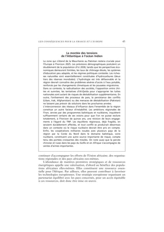 LES CONSÉQUENCES POUR LA FRANCE ET L’EUROPE 45
continuer d’accompagner les efforts de l’Union africaine, des organisa-
tions régionales et des pays africains eux-mêmes.
L’abondance de matières premières stratégiques et de ressources
énergétiques appelle une valorisation, d’abord au bénéfice des popula-
tions africaines elles-mêmes. Elles constituent une ressource essen-
tielle pour l’Afrique. Par ailleurs, elles peuvent contribuer à favoriser
les technologies européennes. Une stratégie européenne organisant un
partenariat équilibré avec les pays concernés, pour un accès équitable
à ces ressources, doit donc être mise en œuvre.
La montée des tensions
de l’Atlantique à l’océan Indien
La zone qui s’étend de la Mauritanie au Pakistan restera cruciale pour
l’Europe à l’horizon 2025. Les prévisions démographiques postulent un
doublement de la population d’ici 2030, tandis que les perspectives éco-
nomiques demeurent limitées, les taux de chômage élevés, les systèmes
d’éducation peu adaptés, et les régimes politiques contestés. Les riches-
ses naturelles sont essentiellement constituées d’hydrocarbures (deux
tiers des réserves mondiales). L’hydrologie est très défavorable et la
région devrait connaître des problèmes sévères d’accès à l’eau potable,
renforcés par les changements climatiques et les poussées migratoires.
Dans ce contexte, la radicalisation des sociétés, l’opposition entre chii-
tes et sunnites, les tentatives d’Al-Qaida pour s’approprier les luttes
nationales sont autant de risques de déstabilisation supplémentaires. En
outre, l’enlisement des processus de paix, la persistance des conflits
(Liban, Irak, Afghanistan) ou des menaces de déstabilisation (Pakistan)
ne laissent pas prévoir de solutions dans les prochaines années.
L’interconnexion des réseaux d’influence dans l’ensemble de la région
constitue un autre facteur d’instabilité. Les ambitions régionales de
l’Iran, servies par des programmes balistiques et nucléaires, inquiètent
suffisamment certains de ses voisins pour que l’on ne puisse exclure
totalement, à l’horizon de quinze ans, une révision de leurs engage-
ments à l’égard du TNP. Les équilibres régionaux, déjà fragiles, en
seraient durablement affectés, et tout conflit se produirait désormais
dans un contexte où le risque nucléaire devrait être pris en compte.
Enfin, les coopérations militaires nouées avec plusieurs pays de la
région par la Corée du Nord dans le domaine balistique, voire
nucléaire, constituent une autre source importante de risque, compte
tenu des portées croissantes des missiles. On note aussi que la percée
chinoise et russe dans les pays du Golfe et en Afrique s’accompagne de
ventes d’armes importantes.
 