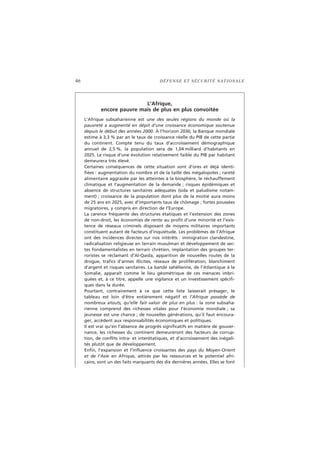 46 DÉFENSE ET SÉCURITÉ NATIONALE
L’Afrique,
encore pauvre mais de plus en plus convoitée
L’Afrique subsaharienne est une des seules régions du monde où la
pauvreté a augmenté en dépit d’une croissance économique soutenue
depuis le début des années 2000. À l’horizon 2030, la Banque mondiale
estime à 3,3 % par an le taux de croissance réelle du PIB de cette partie
du continent. Compte tenu du taux d’accroissement démographique
annuel de 2,5 %, la population sera de 1,04 milliard d’habitants en
2025. Le risque d’une évolution relativement faible du PIB par habitant
demeurera très élevé.
Certaines conséquences de cette situation sont d’ores et déjà identi-
fiées : augmentation du nombre et de la taille des mégalopoles ; rareté
alimentaire aggravée par les atteintes à la biosphère, le réchauffement
climatique et l’augmentation de la demande ; risques épidémiques et
absence de structures sanitaires adéquates (sida et paludisme notam-
ment) ; croissance de la population dont plus de la moitié aura moins
de 25 ans en 2025, avec d’importants taux de chômage ; fortes poussées
migratoires, y compris en direction de l’Europe.
La carence fréquente des structures étatiques et l’extension des zones
de non-droit, les économies de rente au profit d’une minorité et l’exis-
tence de réseaux criminels disposant de moyens militaires importants
constituent autant de facteurs d’inquiétude. Les problèmes de l’Afrique
ont des incidences directes sur nos intérêts : immigration clandestine,
radicalisation religieuse en terrain musulman et développement de sec-
tes fondamentalistes en terrain chrétien, implantation des groupes ter-
roristes se réclamant d’Al-Qaida, apparition de nouvelles routes de la
drogue, trafics d’armes illicites, réseaux de prolifération, blanchiment
d’argent et risques sanitaires. La bande sahélienne, de l’Atlantique à la
Somalie, apparaît comme le lieu géométrique de ces menaces imbri-
quées et, à ce titre, appelle une vigilance et un investissement spécifi-
ques dans la durée.
Pourtant, contrairement à ce que cette liste laisserait présager, le
tableau est loin d’être entièrement négatif et l’Afrique possède de
nombreux atouts, qu’elle fait valoir de plus en plus : la zone subsaha-
rienne comprend des richesses vitales pour l’économie mondiale ; sa
jeunesse est une chance ; de nouvelles générations, qu’il faut encoura-
ger, accèdent aux responsabilités économiques et politiques.
Il est vrai qu’en l’absence de progrès significatifs en matière de gouver-
nance, les richesses du continent demeureront des facteurs de corrup-
tion, de conflits intra- et interétatiques, et d’accroissement des inégali-
tés plutôt que de développement.
Enfin, l’expansion et l’influence croissantes des pays du Moyen-Orient
et de l’Asie en Afrique, attirés par les ressources et le potentiel afri-
cains, sont un des faits marquants des dix dernières années. Elles se font
 