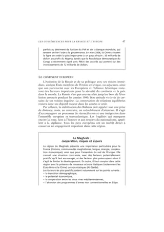 LES CONSÉQUENCES POUR LA FRANCE ET L’EUROPE 47
LE CONTINENT EUROPÉEN
L’évolution de la Russie et de sa politique avec ses voisins immé-
diats, anciens États membres de l’Union soviétique, ou adjacents, ainsi
que son partenariat avec les Européens et l’Alliance Atlantique reste-
ront des facteurs importants pour la sécurité du continent et la paix
dans le monde. La Russie n’est pas encore allée jusqu’au bout de l’évo-
lution amorcée pendant les années 1990. Son attitude vis-à-vis de cer-
tains de ses voisins inquiète. La construction de relations équilibrées
restera donc un objectif majeur dans les années à venir.
Par ailleurs, la stabilisation des Balkans doit appeler non une prise
de distance, mais, au contraire, un redoublement d’attention. Il s’agit
d’accompagner un processus de réconciliation et une intégration dans
l’ensemble européen et transatlantique. Les fragilités qui marquent
encore la zone, liées à l’histoire et aux ressorts du nationalisme, appel-
lent à la vigilance. Tous les pays européens ont un intérêt direct à
conserver un engagement important dans cette région.
parfois au détriment de l’action du FMI et de la Banque mondiale, qui
tentent de lier l’aide à la gouvernance. En mars 2008, la Chine a ouvert
la ligne de crédit la plus importante à un pays africain : 50 milliards de
dollars au profit du Nigeria, tandis que la République démocratique du
Congo a récemment signé avec Pékin des accords qui portent sur des
investissements de 12 milliards de dollars.
Le Maghreb :
coopération, risques et espoirs
La région du Maghreb présente une importance particulière pour la
France (histoire, communautés maghrébines, langue, énergie, coopéra-
tion économique), ainsi que pour l’ensemble du sud de l’Europe. Elle
connaît une situation contrastée, avec des facteurs potentiellement
positifs, qu’il faut encourager, et des facteurs plus préoccupants dont il
s’agit de limiter le développement. En outre, il faut compter dans cette
région avec la présence de nouveaux acteurs étatiques (notamment les
États-Unis et la Chine) ou non étatiques (Al-Qaida).
Les facteurs les plus positifs portent notamment sur les points suivants :
– la transition démographique,
– le potentiel économique,
– la coopération entre les deux rives méditerranéennes,
– l’abandon des programmes d’armes non conventionnelles en Libye.
 