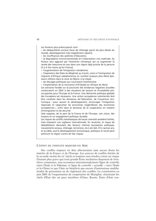 48 DÉFENSE ET SÉCURITÉ NATIONALE
L’EFFET DE CONFLITS MAJEURS EN ASIE
Des conflits majeurs en Asie affecteraient sans aucun doute les
intérêts de la France et de l’Europe. Les sources de conflits hérités de
la seconde moitié du XX
e
siècle et toujours non résolus créent un risque
d’autant plus grave que trois grands États nucléaires disposent de fron-
tières communes, non reconnues internationalement (ligne de contrôle
entre l’Inde et le Pakistan, et ligne de contrôle « actuelle » entre l’Inde
et la Chine) et que l’Asie ne bénéficie pas encore d’institutions multila-
térales de prévention ou de règlement des conflits. La constitution en
juin 2001 de l’organisation de coopération de Shanghai, réunissant les
chefs d’État des six pays membres (Chine, Russie, États d’Asie cen-
Les facteurs plus préoccupants sont :
– les déséquilibres sociaux (taux de chômage parmi les plus élevés du
monde, développement très inégalement réparti),
– les insuffisances des systèmes d’éducation,
– la dégradation environnementale et l’urbanisation non maîtrisée. Ce
facteur sera aggravé par l’évolution climatique qui va augmenter la
rareté des ressources en eau dans une région déjà proche de la pénurie
(5 à 6 fois moins qu’en France),
– l’augmentation de l’émigration clandestine,
– l’exposition des États du Maghreb au transit, voire à l’immigration de
migrants d’Afrique subsaharienne en nombre toujours plus élevé (plu-
sieurs millions dans la zone du Maroc à la Libye),
– les blocages politiques qui nourrissent l’extrémisme,
– l’implantation de la mouvance d’Al-Qaida en Afrique du Nord.
Les scénarios fondés sur la poursuite des tendances négatives actuelles
conduiraient en 2025 à des situations de tension et d’instabilité pré-
occupantes pour l’Europe et la France. Une démarche politique globale
des Européens est nécessaire. Une action européenne volontariste doit
être conduite dans les domaines de l’éducation, de l’ouverture éco-
nomique – pour assurer le développement, encourager l’intégration
régionale et rapprocher les économies maghrébines des économies
européennes –, enfin dans le domaine de la coopération en matière
d’immigration et de sécurité.
Cela suppose, de la part de la France et de l’Europe, une vision, des
moyens et un engagement politique durable.
Les risques de conflits interétatiques de haute intensité semblent limités,
mais imposent une vigilance internationale. En revanche, le risque de
déstablisation découlant des facteurs internes (successions politiques,
mouvements sociaux, chômage, terrorisme, etc.) est réel. D’ici quinze ans,
et au-delà, seul le développement économique, politique et social peut
prémunir la région contre de tels risques.
 