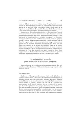 LES CONSÉQUENCES POUR LA FRANCE ET L’EUROPE 49
trale) et d’États observateurs (Inde, Iran, Mongolie, Pakistan), ou
encore les développements de l’ASEAN témoignent d’une conscience
accrue de la nécessité d’une concertation collective des pays de la
région sur les problèmes de sécurité. Mais ces efforts demeurent, de
l’aveu même des responsables asiatiques, en deçà des besoins.
La prévention de conflits majeurs en Asie est donc un objectif central
pour l’ensemble des acteurs internationaux. Les Européens devront
prendre en compte les principales données suivantes : l’impact d’une
guerre sur les routes maritimes à caractère stratégique ; les effets éco-
nomiques et financiers d’un conflit majeur sur un continent qui joue
un rôle croissant dans l’économie mondiale ; l’impact de toute guerre
dans les régions où les puissances asiatiques s’approvisionnent en
énergie ou en matières premières stratégiques ; nos liens avec les
États-Unis, garants de la sécurité de plusieurs États de la région.
L’importance des enjeux asiatiques est de mieux en mieux perçue en
Europe et en France. Mais l’éloignement s’ajoute à une grande mécon-
naissance de l’Asie. La démarche des pays européens devra donc
s’appuyer sur un effort d’explication et de familiarisation des opinions
publiques, des administrations et de leurs cadres avec ces enjeux.
Des vulnérabilités nouvelles
pour le territoire et les citoyens européens
La population et le territoire européens sont aujourd’hui plus vul-
nérables que dans les années 1990, c’est-à-dire davantage exposés à des
menaces directes.
LE TERRORISME
La France et l’Europe sont directement visées par le djihadisme et
ceux qui s’en réclament. Cette source de terrorisme demeurera pour de
longues années l’une des principales menaces physiques dirigées
contre l’Europe et ses ressortissants dans le monde. La menace terro-
riste a conduit la France à adopter, en juin 2006, le Livre blanc du
gouvernement sur la sécurité intérieure face au terrorisme. Il en ressort
que le mode opératoire des groupes terroristes se modifiera en
fonction de leur perception des vulnérabilités européennes. Les armes
du terrorisme reposent aujourd’hui essentiellement sur des moyens
conventionnels utilisant les explosifs. Elles ont pris une forme extrême,
malheureusement de plus en plus répandue, avec les attentats-suicides.
 
