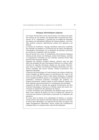 LES CONSÉQUENCES POUR LA FRANCE ET L’EUROPE 53
Attaques informatiques majeures
Les moyens d’information et de communication sont devenus les systè-
mes nerveux de nos sociétés, sans lesquels elles ne peuvent plus fonc-
tionner. Or le « cyberespace », constitué par le maillage de l’ensemble
des réseaux, est radicalement différent de l’espace physique : sans fron-
tière, évolutif, anonyme, l’identification certaine d’un agresseur y est
délicate.
La menace est multiforme : blocage malveillant, destruction matérielle
(par exemple, de satellites ou d’infrastructures de réseau névralgiques),
neutralisation informatique, vol ou altération de données, voire prise
de contrôle d’un dispositif à des fins hostiles.
Dans les quinze ans à venir, la multiplication des tentatives d’attaques
menées par des acteurs non étatiques, pirates informatiques, activistes
ou organisations criminelles, est une certitude. Certaines d’entre elles
pourront être de grande ampleur.
S’agissant des attaques d’origine étatique, plusieurs pays ont déjà
défini des stratégies de lutte informatique offensive et se dotent effec-
tivement de capacités techniques relayées par des pirates informati-
ques. Dans ce contexte, les tentatives d’attaques dissimulées sont hau-
tement probables. Des actions massives, menées ouvertement, sont
également plausibles.
L’évolution des technologies et l’interconnexion des réseaux rendent les
seules stratégies de défense passive et périmétrique (de « ligne ») de
moins en moins efficaces, même si elles restent nécessaires. Le passage
d’une stratégie de défense passive à une stratégie de défense active en
profondeur, combinant protection intrinsèque des systèmes, sur-
veillance permanente, réaction rapide et action offensive, impose une
forte impulsion gouvernementale et un changement des mentalités.
L’expertise de l’État en sécurité des systèmes d’information doit être
fortement développée, entretenue et diffusée auprès des acteurs éco-
nomiques et notamment des opérateurs de réseaux.
La nature immédiate, quasi imprévisible, des attaques exige aussi de se
doter d’une capacité de gestion de crise et d’après-crise, assurant la
continuité des activités et permettant la poursuite et la répression des
agresseurs.
En outre, dans la mesure où le cyberespace est devenu un nouveau
champ d’action dans lequel se déroulent déjà des opérations militaires,
la France devra développer une capacité de lutte dans cet espace. Des
règles d’engagement appropriées, tenant compte des considérations
juridiques liées à ce nouveau milieu, devront être élaborées.
 