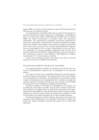 LES CONSÉQUENCES POUR LA FRANCE ET L’EUROPE 55
depuis 2002. La cocaïne transite de plus en plus de l’Amérique latine à
l’Europe par le continent africain.
Les organisations criminelles telles que les cartels de la drogue dis-
posent désormais de moyens financiers et logistiques comparables à
ceux de certains États (700 à 1 000 milliards de dollars par an selon le
FMI). Les mafias représentent, en Europe même, des puissances
redoutables. Les organisations criminelles investissent également les
trafics de contrefaçons, en maîtrisant la chaîne de production (exploi-
tation des enfants, travail illégal, non-respect des règles de protection
de la santé et de la sécurité), les moyens d’acheminement (importa-
tions en contrebande) et les circuits de distribution (ventes par Inter-
net, utilisation de circuits parallèles, pénétration des circuits de la
grande distribution). En 2007, le chiffre d’affaires estimé du commerce
des contrefaçons s’élevait, selon l’OCDE, à 200 milliards de dollars,
représentant 5 à 7 % du commerce mondial.
L’essor de ces groupes constitue une menace tant pour la sécurité
intérieure que pour la stabilité internationale.
LES NOUVEAUX RISQUES NATURELS ET SANITAIRES
Les risques d’origine naturelle ou sanitaire sont devenus des fac-
teurs de déstabilisation massive pour la population et les pouvoirs
publics.
Les risques sanitaires sont susceptibles d’engendrer une désorganisa-
tion des échanges économiques. Ils présentent des coûts de prévention
et de protection très importants. La propagation de nouvelles souches
virales ou bactériennes ou la réapparition sur le continent européen de
souches anciennes résultent de l’ouverture des frontières, de la fluidité
des transports et de la rapidité des échanges internationaux.
De façon similaire, le territoire et la population sont exposés à la
possibilité de catastrophes naturelles dont les effets changent progressive-
ment d’échelle. Les départements et collectivités d’outre-mer sont parti-
culièrement vulnérables à ce type d’événements. Mais le territoire métro-
politain n’en est pas exempt, comme le montrent les tempêtes de 1999
ou l’exposition aux risques sismiques de la région méditerranéenne.
Les désorganisations sociales majeures que peuvent provoquer les
nouveaux types d’épidémies ou les accidents climatiques violents font
partie des risques d’ampleur nouvelle qui pèsent sur la collectivité
nationale.
 