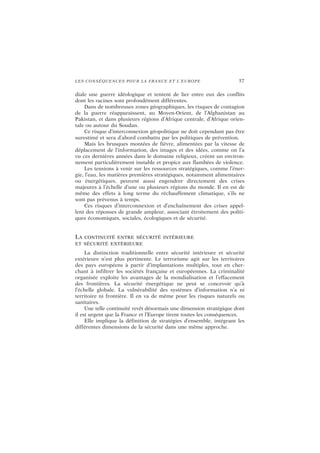 LES CONSÉQUENCES POUR LA FRANCE ET L’EUROPE 57
diale une guerre idéologique et tentent de lier entre eux des conflits
dont les racines sont profondément différentes.
Dans de nombreuses zones géographiques, les risques de contagion
de la guerre réapparaissent, au Moyen-Orient, de l’Afghanistan au
Pakistan, et dans plusieurs régions d’Afrique centrale, d’Afrique orien-
tale ou autour du Soudan.
Ce risque d’interconnexion géopolitique ne doit cependant pas être
surestimé et sera d’abord combattu par les politiques de prévention.
Mais les brusques montées de fièvre, alimentées par la vitesse de
déplacement de l’information, des images et des idées, comme on l’a
vu ces dernières années dans le domaine religieux, créent un environ-
nement particulièrement instable et propice aux flambées de violence.
Les tensions à venir sur les ressources stratégiques, comme l’éner-
gie, l’eau, les matières premières stratégiques, notamment alimentaires
ou énergétiques, peuvent aussi engendrer directement des crises
majeures à l’échelle d’une ou plusieurs régions du monde. Il en est de
même des effets à long terme du réchauffement climatique, s’ils ne
sont pas prévenus à temps.
Ces risques d’interconnexion et d’enchaînement des crises appel-
lent des réponses de grande ampleur, associant étroitement des politi-
ques économiques, sociales, écologiques et de sécurité.
LA CONTINUITÉ ENTRE SÉCURITÉ INTÉRIEURE
ET SÉCURITÉ EXTÉRIEURE
La distinction traditionnelle entre sécurité intérieure et sécurité
extérieure n’est plus pertinente. Le terrorisme agit sur les territoires
des pays européens à partir d’implantations multiples, tout en cher-
chant à infiltrer les sociétés française et européennes. La criminalité
organisée exploite les avantages de la mondialisation et l’effacement
des frontières. La sécurité énergétique ne peut se concevoir qu’à
l’échelle globale. La vulnérabilité des systèmes d’information n’a ni
territoire ni frontière. Il en va de même pour les risques naturels ou
sanitaires.
Une telle continuité revêt désormais une dimension stratégique dont
il est urgent que la France et l’Europe tirent toutes les conséquences.
Elle implique la définition de stratégies d’ensemble, intégrant les
différentes dimensions de la sécurité dans une même approche.
 