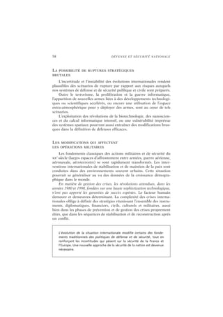 58 DÉFENSE ET SÉCURITÉ NATIONALE
LA POSSIBILITÉ DE RUPTURES STRATÉGIQUES
BRUTALES
L’incertitude et l’instabilité des évolutions internationales rendent
plausibles des scénarios de rupture par rapport aux risques auxquels
nos systèmes de défense et de sécurité publique et civile sont préparés.
Outre le terrorisme, la prolifération et la guerre informatique,
l’apparition de nouvelles armes liées à des développements technologi-
ques ou scientifiques accélérés, ou encore une utilisation de l’espace
extra-atmosphérique pour y déployer des armes, sont au cœur de tels
scénarios.
L’exploitation des révolutions de la biotechnologie, des nanoscien-
ces et du calcul informatique intensif, ou une vulnérabilité imprévue
des systèmes spatiaux pourront aussi entraîner des modifications brus-
ques dans la définition de défenses efficaces.
LES MODIFICATIONS QUI AFFECTENT
LES OPÉRATIONS MILITAIRES
Les fondements classiques des actions militaires et de sécurité du
XX
e
siècle (larges espaces d’affrontement entre armées, guerre aérienne,
aéronavale, aéroterrestre) se sont rapidement transformés. Les inter-
ventions internationales de stabilisation et de maintien de la paix sont
conduites dans des environnements souvent urbains. Cette situation
pourrait se généraliser au vu des données de la croissance démogra-
phique dans le monde.
En matière de gestion des crises, les révolutions attendues, dans les
années 1980 et 1990, fondées sur une haute sophistication technologique,
n’ont pas apporté les garanties de succès espérées. Le facteur humain
demeure et demeurera déterminant. La complexité des crises interna-
tionales oblige à définir des stratégies réunissant l’ensemble des instru-
ments, diplomatiques, financiers, civils, culturels et militaires, aussi
bien dans les phases de prévention et de gestion des crises proprement
dites, que dans les séquences de stabilisation et de reconstruction après
un conflit.
L’évolution de la situation internationale modifie certains des fonde-
ments traditionnels des politiques de défense et de sécurité, tout en
renforçant les incertitudes qui pèsent sur la sécurité de la France et
l’Europe. Une nouvelle approche de la sécurité de la nation est devenue
nécessaire.
 