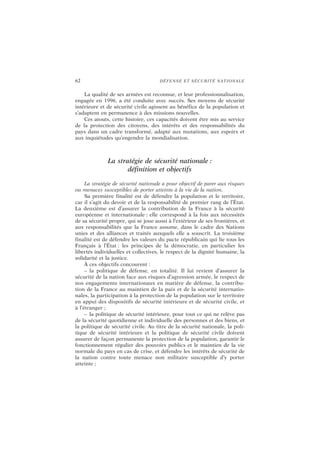 62 DÉFENSE ET SÉCURITÉ NATIONALE
La qualité de ses armées est reconnue, et leur professionnalisation,
engagée en 1996, a été conduite avec succès. Ses moyens de sécurité
intérieure et de sécurité civile agissent au bénéfice de la population et
s’adaptent en permanence à des missions nouvelles.
Ces atouts, cette histoire, ces capacités doivent être mis au service
de la protection des citoyens, des intérêts et des responsabilités du
pays dans un cadre transformé, adapté aux mutations, aux espoirs et
aux inquiétudes qu’engendre la mondialisation.
La stratégie de sécurité nationale :
définition et objectifs
La stratégie de sécurité nationale a pour objectif de parer aux risques
ou menaces susceptibles de porter atteinte à la vie de la nation.
Sa première finalité est de défendre la population et le territoire,
car il s’agit du devoir et de la responsabilité de premier rang de l’État.
La deuxième est d’assurer la contribution de la France à la sécurité
européenne et internationale : elle correspond à la fois aux nécessités
de sa sécurité propre, qui se joue aussi à l’extérieur de ses frontières, et
aux responsabilités que la France assume, dans le cadre des Nations
unies et des alliances et traités auxquels elle a souscrit. La troisième
finalité est de défendre les valeurs du pacte républicain qui lie tous les
Français à l’État : les principes de la démocratie, en particulier les
libertés individuelles et collectives, le respect de la dignité humaine, la
solidarité et la justice.
À ces objectifs concourent :
– la politique de défense, en totalité. Il lui revient d’assurer la
sécurité de la nation face aux risques d’agression armée, le respect de
nos engagements internationaux en matière de défense, la contribu-
tion de la France au maintien de la paix et de la sécurité internatio-
nales, la participation à la protection de la population sur le territoire
en appui des dispositifs de sécurité intérieure et de sécurité civile, et
à l’étranger ;
– la politique de sécurité intérieure, pour tout ce qui ne relève pas
de la sécurité quotidienne et individuelle des personnes et des biens, et
la politique de sécurité civile. Au titre de la sécurité nationale, la poli-
tique de sécurité intérieure et la politique de sécurité civile doivent
assurer de façon permanente la protection de la population, garantir le
fonctionnement régulier des pouvoirs publics et le maintien de la vie
normale du pays en cas de crise, et défendre les intérêts de sécurité de
la nation contre toute menace non militaire susceptible d’y porter
atteinte ;
 