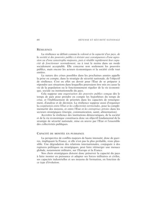 64 DÉFENSE ET SÉCURITÉ NATIONALE
RÉSILIENCE
La résilience se définit comme la volonté et la capacité d’un pays, de
la société et des pouvoirs publics à résister aux conséquences d’une agres-
sion ou d’une catastrophe majeures, puis à rétablir rapidement leur capa-
cité de fonctionner normalement, ou à tout le moins dans un mode
socialement acceptable. Elle concerne non seulement les pouvoirs
publics, mais encore les acteurs économiques et la société civile tout
entière.
La nature des crises possibles dans les prochaines années appelle
la prise en compte, dans la stratégie de sécurité nationale, de l’objectif
de résilience. C’est en effet un devoir pour l’État de se préparer à
répondre aux situations dans lesquelles pourraient être mis en cause la
vie de la population ou le fonctionnement régulier de la vie économi-
que, sociale ou institutionnelle du pays.
Cela suppose une organisation des pouvoirs publics conçue dès le
temps de paix pour prendre en compte les hypothèses du temps de
crise, et l’établissement de priorités dans les capacités de renseigne-
ment, d’analyse et de décision. La résilience suppose aussi d’organiser
la coopération entre l’État et les collectivités territoriales, pour la complé-
mentarité des moyens, et entre l’État et les entreprises privées dans les
secteurs stratégiques (énergie, communication, santé, alimentation).
Accroître la résilience des institutions démocratiques, de la société
et de la vie économique constituera donc un objectif fondamental de la
stratégie de sécurité nationale, mise en œuvre par l’État et l’ensemble
des collectivités publiques.
CAPACITÉ DE MONTÉE EN PUISSANCE
La perspective de conflits majeurs de haute intensité, donc de guer-
res, impliquant la France, si elle n’est pas la plus probable, reste plau-
sible. Une dégradation des relations internationales, conjuguée à des
ruptures politiques ou stratégiques, peut faire réémerger une menace
globale, notamment militaire, sur l’Europe et la France.
Nos choix stratégiques doivent donc préserver la capacité du pays
à faire monter en puissance et adapter ses forces militaires et civiles,
ses capacités industrielles et ses moyens de formation, en fonction de
ce type d’évolution.
 