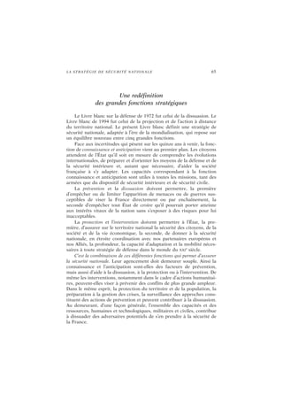 LA STRATÉGIE DE SÉCURITÉ NATIONALE 65
Une redéfinition
des grandes fonctions stratégiques
Le Livre blanc sur la défense de 1972 fut celui de la dissuasion. Le
Livre blanc de 1994 fut celui de la projection et de l’action à distance
du territoire national. Le présent Livre blanc définit une stratégie de
sécurité nationale, adaptée à l’ère de la mondialisation, qui repose sur
un équilibre nouveau entre cinq grandes fonctions.
Face aux incertitudes qui pèsent sur les quinze ans à venir, la fonc-
tion de connaissance et anticipation vient au premier plan. Les citoyens
attendent de l’État qu’il soit en mesure de comprendre les évolutions
internationales, de préparer et d’orienter les moyens de la défense et de
la sécurité intérieure et, autant que nécessaire, d’aider la société
française à s’y adapter. Les capacités correspondant à la fonction
connaissance et anticipation sont utiles à toutes les missions, tant des
armées que du dispositif de sécurité intérieure et de sécurité civile.
La prévention et la dissuasion doivent permettre, la première
d’empêcher ou de limiter l’apparition de menaces ou de guerres sus-
ceptibles de viser la France directement ou par enchaînement, la
seconde d’empêcher tout État de croire qu’il pourrait porter atteinte
aux intérêts vitaux de la nation sans s’exposer à des risques pour lui
inacceptables.
La protection et l’intervention doivent permettre à l’État, la pre-
mière, d’assurer sur le territoire national la sécurité des citoyens, de la
société et de la vie économique, la seconde, de donner à la sécurité
nationale, en étroite coordination avec nos partenaires européens et
nos Alliés, la profondeur, la capacité d’adaptation et la mobilité néces-
saires à toute stratégie de défense dans le monde du XXI
e
siècle.
C’est la combinaison de ces différentes fonctions qui permet d’assurer
la sécurité nationale. Leur agencement doit demeurer souple. Ainsi la
connaissance et l’anticipation sont-elles des facteurs de prévention,
mais aussi d’aide à la dissuasion, à la protection ou à l’intervention. De
même les interventions, notamment dans le cadre d’actions humanitai-
res, peuvent-elles viser à prévenir des conflits de plus grande ampleur.
Dans le même esprit, la protection du territoire et de la population, la
préparation à la gestion des crises, la surveillance des approches cons-
tituent des actions de prévention et peuvent contribuer à la dissuasion.
Au demeurant, d’une façon générale, l’ensemble des capacités et des
ressources, humaines et technologiques, militaires et civiles, contribue
à dissuader des adversaires potentiels de s’en prendre à la sécurité de
la France.
 