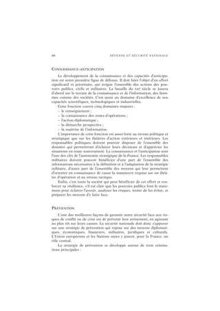 66 DÉFENSE ET SÉCURITÉ NATIONALE
CONNAISSANCE-ANTICIPATION
Le développement de la connaissance et des capacités d’anticipa-
tion est notre première ligne de défense. Il doit faire l’objet d’un effort
significatif et prioritaire, qui irrigue l’ensemble des actions des pou-
voirs publics, civils et militaires. La bataille du XXI
e
siècle se jouera
d’abord sur le terrain de la connaissance et de l’information, des hom-
mes comme des sociétés. C’est aussi un domaine d’excellence de nos
capacités scientifiques, technologiques et industrielles.
Cette fonction couvre cinq domaines majeurs :
– le renseignement ;
– la connaissance des zones d’opérations ;
– l’action diplomatique ;
– la démarche prospective ;
– la maîtrise de l’information.
L’importance de cette fonction est aussi forte au niveau politique et
stratégique que sur les théâtres d’action extérieurs et intérieurs. Les
responsables politiques doivent pouvoir disposer de l’ensemble des
données qui permettront d’éclairer leurs décisions et d’apprécier les
situations en toute souveraineté. La connaissance et l’anticipation sont
l’une des clés de l’autonomie stratégique de la France. Les responsables
militaires doivent pouvoir bénéficier d’une part de l’ensemble des
informations nécessaires à la définition et à l’adaptation de la stratégie
militaire, d’autre part de l’ensemble des moyens qui leur permettent
d’orienter en connaissance de cause la manœuvre requise sur un théâ-
tre d’opération et au niveau tactique.
Enfin, c’est toute la société qui peut bénéficier de cet effort et ren-
forcer sa résilience, s’il est clair que les pouvoirs publics font le maxi-
mum pour éclairer l’avenir, analyser les risques, tenter de les éviter, et
préparer les moyens d’y faire face.
PRÉVENTION
L’une des meilleures façons de garantir notre sécurité face aux ris-
ques de conflit ou de crise est de prévenir leur avènement, en agissant
au plus tôt sur leurs causes. La sécurité nationale doit donc s’appuyer
sur une stratégie de prévention qui repose sur des moyens diplomati-
ques, économiques, financiers, militaires, juridiques et culturels.
L’Union européenne et les Nations unies y jouent, pour la France, un
rôle central.
La stratégie de prévention se développe autour de trois orienta-
tions principales :
 