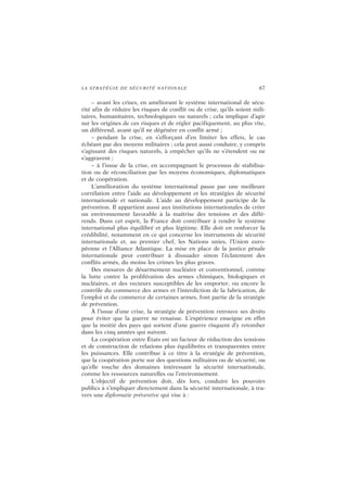 LA STRATÉGIE DE SÉCURITÉ NATIONALE 67
– avant les crises, en améliorant le système international de sécu-
rité afin de réduire les risques de conflit ou de crise, qu’ils soient mili-
taires, humanitaires, technologiques ou naturels ; cela implique d’agir
sur les origines de ces risques et de régler pacifiquement, au plus vite,
un différend, avant qu’il ne dégénère en conflit armé ;
– pendant la crise, en s’efforçant d’en limiter les effets, le cas
échéant par des moyens militaires ; cela peut aussi conduire, y compris
s’agissant des risques naturels, à empêcher qu’ils ne s’étendent ou ne
s’aggravent ;
– à l’issue de la crise, en accompagnant le processus de stabilisa-
tion ou de réconciliation par les moyens économiques, diplomatiques
et de coopération.
L’amélioration du système international passe par une meilleure
corrélation entre l’aide au développement et les stratégies de sécurité
internationale et nationale. L’aide au développement participe de la
prévention. Il appartient aussi aux institutions internationales de créer
un environnement favorable à la maîtrise des tensions et des diffé-
rends. Dans cet esprit, la France doit contribuer à rendre le système
international plus équilibré et plus légitime. Elle doit en renforcer la
crédibilité, notamment en ce qui concerne les instruments de sécurité
internationale et, au premier chef, les Nations unies, l’Union euro-
péenne et l’Alliance Atlantique. La mise en place de la justice pénale
internationale peut contribuer à dissuader sinon l’éclatement des
conflits armés, du moins les crimes les plus graves.
Des mesures de désarmement nucléaire et conventionnel, comme
la lutte contre la prolifération des armes chimiques, biologiques et
nucléaires, et des vecteurs susceptibles de les emporter, ou encore le
contrôle du commerce des armes et l’interdiction de la fabrication, de
l’emploi et du commerce de certaines armes, font partie de la stratégie
de prévention.
À l’issue d’une crise, la stratégie de prévention retrouve ses droits
pour éviter que la guerre ne renaisse. L’expérience enseigne en effet
que la moitié des pays qui sortent d’une guerre risquent d’y retomber
dans les cinq années qui suivent.
La coopération entre États est un facteur de réduction des tensions
et de construction de relations plus équilibrées et transparentes entre
les puissances. Elle contribue à ce titre à la stratégie de prévention,
que la coopération porte sur des questions militaires ou de sécurité, ou
qu’elle touche des domaines intéressant la sécurité internationale,
comme les ressources naturelles ou l’environnement.
L’objectif de prévention doit, dès lors, conduire les pouvoirs
publics à s’impliquer directement dans la sécurité internationale, à tra-
vers une diplomatie préventive qui vise à :
 