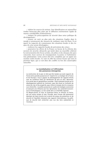 68 DÉFENSE ET SÉCURITÉ NATIONALE
– réduire les sources de tension ; leur identification est aujourd’hui
rendue beaucoup plus aisée par la diffusion extrêmement rapide de
masses considérables d’informations ;
– intégrer les préoccupations de sécurité dans notre politique de
développement ;
– assurer un suivi au plus près des situations fragiles dans le
monde et promouvoir des mesures de confiance entre les États. À cet
égard, les capacités de connaissance des situations locales et des ris-
ques de crise seront développées ;
– renforcer les capacités locales de prévention des crises ;
– poursuivre les efforts de la France en faveur de la réforme des
secteurs de sécurité, démarche qui inclut dans un ensemble cohérent
la restructuration des forces armées, de police et des douanes des pays
concernés, leurs services de renseignement, la justice et l’administra-
tion pénitentiaire. Cette action doit être complétée par un appui aux
sociétés civiles locales. Ce sont en effet les acteurs locaux qui sont en
première ligne, que ce soit dans des conflits ou lors des catastrophes
naturelles.
La mondialisation et l’affirmation
des puissances émergentes
La construction de la paix ne doit pas être laissée aux seuls rapports de
forces entre grandes puissances (cf. chapitre 6). La stratégie de la France
et de l’Europe a tout à gagner du développement de rapports étroits
avec les nombreux États qui bénéficient de plus en plus, désormais,
d’un poids dans la géopolitique mondiale : États asiatiques portés par le
développement général du continent, pays clés situés au confluent de
zones de crise et de prospérité, pays riches en énergie dont la croissance
va se diversifier, nouvelles puissances en quête de stratégies autonomes
et exerçant une influence par leur dynamisme, leur potentiel économi-
que et technologique, ou leur poids dans un ensemble régional.
Au Moyen-Orient, en Asie, en Amérique latine, en Afrique, la France,
par son action propre et avec l’Europe, peut trouver des partenaires
abordant de façon proche de la sienne les enjeux de prévention et de
sécurité et l’équilibre nécessaire des rapports internationaux. Sa politi-
que de sécurité doit rechercher avec eux des liens substantiels et
nouveaux.
 