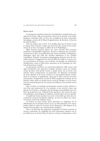 LA STRATÉGIE DE SÉCURITÉ NATIONALE 69
DISSUASION
La dissuasion nucléaire demeure un fondement essentiel de la stra-
tégie de la France. Elle est la garantie ultime de la sécurité et de l’indé-
pendance nationale. Elle est l’une des conditions de notre autonomie
stratégique, comme de la liberté d’appréciation, de décision et d’action
du chef de l’État.
Pour les quinze ans à venir, il ne semble plus que la France coure
le risque d’une invasion, risque qui était l’une des causes de la consti-
tution de la force de frappe au début de la Ve
République.
Mais d’autres menaces pèsent sur notre sécurité. Des arsenaux
nucléaires considérables subsistent, d’autres continuent de s’accroître,
notamment en Asie. La prolifération des armes nucléaires, biologiques,
chimiques ainsi que celle des missiles balistiques et de croisière
s’amplifient. Demain, les progrès technologiques peuvent créer de nou-
velles menaces. Il appartient au chef de l’État de veiller à ce qu’en tou-
tes circonstances, la France, son territoire, son peuple, ses institutions
républicaines soient à l’abri d’une agression ou de chantages les met-
tant directement en péril.
La dissuasion nucléaire est strictement défensive. Elle a pour seul
objet d’empêcher une agression d’origine étatique contre les intérêts
vitaux du pays, d’où qu’elle vienne et quelle qu’en soit la forme. Ces
intérêts vitaux comprennent, en particulier, les éléments constitutifs
de notre identité et de notre existence en tant qu’État-nation, notam-
ment le territoire, la population, ainsi que le libre exercice de notre
souveraineté. Il appartient au chef de l’État d’apprécier la limite de ces
intérêts vitaux, dans un monde qui ne cesse de changer et où les tenta-
tives de contournement de nos moyens de défense et de sécurité seront
multiples.
Sur ces bases, la stratégie de dissuasion consiste à faire redouter à
tout État qui menacerait de s’en prendre à nos intérêts vitaux une
riposte de la France, entraînant des dommages inacceptables pour lui,
hors de proportion avec l’objectif d’une agression. Ses centres de pou-
voir politiques, économiques et militaires seraient alors visés en priorité.
L’emploi de l’arme nucléaire ne serait concevable que dans des cir-
constances extrêmes de légitime défense, au sens où celle-ci est consa-
crée par la charte des Nations unies.
La France ne peut exclure qu’un adversaire se méprenne sur la
délimitation de ses intérêts vitaux ou sur sa détermination à les sauve-
garder. Dans le cadre de l’exercice de la dissuasion, elle dispose de la
capacité de procéder à un avertissement nucléaire.
Face à la diversité des situations auxquelles la France pourrait se
trouver confrontée, la crédibilité de notre dissuasion reposera sur la
possibilité pour le chef de l’État de disposer, de façon indépendante, d’une
 