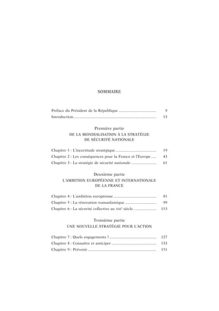 SOMMAIRE
Préface du Président de la République ..................................... 9
Introduction................................................................................. 13
Première partie
DE LA MONDIALISATION À LA STRATÉGIE
DE SÉCURITÉ NATIONALE
Chapitre 1 : L’incertitude stratégique ........................................ 19
Chapitre 2 : Les conséquences pour la France et l’Europe ..... 43
Chapitre 3 : La stratégie de sécurité nationale......................... 61
Deuxième partie
L’AMBITION EUROPÉENNE ET INTERNATIONALE
DE LA FRANCE
Chapitre 4 : L’ambition européenne .......................................... 81
Chapitre 5 : La rénovation transatlantique ............................... 99
Chapitre 6 : La sécurité collective au XXI
e
siècle....................... 113
Troisième partie
UNE NOUVELLE STRATÉGIE POUR L’ACTION
Chapitre 7 : Quels engagements ?.............................................. 127
Chapitre 8 : Connaître et anticiper ............................................ 133
Chapitre 9 : Prévenir ................................................................... 151
 