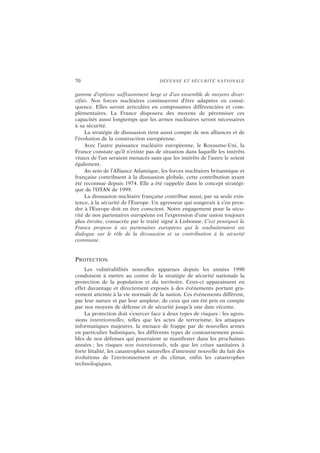 70 DÉFENSE ET SÉCURITÉ NATIONALE
gamme d’options suffisamment large et d’un ensemble de moyens diver-
sifiés. Nos forces nucléaires continueront d’être adaptées en consé-
quence. Elles seront articulées en composantes différenciées et com-
plémentaires. La France disposera des moyens de pérenniser ces
capacités aussi longtemps que les armes nucléaires seront nécessaires
à sa sécurité.
La stratégie de dissuasion tient aussi compte de nos alliances et de
l’évolution de la construction européenne.
Avec l’autre puissance nucléaire européenne, le Royaume-Uni, la
France constate qu’il n’existe pas de situation dans laquelle les intérêts
vitaux de l’un seraient menacés sans que les intérêts de l’autre le soient
également.
Au sein de l’Alliance Atlantique, les forces nucléaires britannique et
française contribuent à la dissuasion globale, cette contribution ayant
été reconnue depuis 1974. Elle a été rappelée dans le concept stratégi-
que de l’OTAN de 1999.
La dissuasion nucléaire française contribue aussi, par sa seule exis-
tence, à la sécurité de l’Europe. Un agresseur qui songerait à s’en pren-
dre à l’Europe doit en être conscient. Notre engagement pour la sécu-
rité de nos partenaires européens est l’expression d’une union toujours
plus étroite, consacrée par le traité signé à Lisbonne. C’est pourquoi la
France propose à ses partenaires européens qui le souhaiteraient un
dialogue sur le rôle de la dissuasion et sa contribution à la sécurité
commune.
PROTECTION
Les vulnérabilités nouvelles apparues depuis les années 1990
conduisent à mettre au centre de la stratégie de sécurité nationale la
protection de la population et du territoire. Ceux-ci apparaissent en
effet davantage et directement exposés à des événements portant gra-
vement atteinte à la vie normale de la nation. Ces événements diffèrent,
par leur nature et par leur ampleur, de ceux qui ont été pris en compte
par nos moyens de défense et de sécurité jusqu’à une date récente.
La protection doit s’exercer face à deux types de risques : les agres-
sions intentionnelles, telles que les actes de terrorisme, les attaques
informatiques majeures, la menace de frappe par de nouvelles armes
en particulier balistiques, les différents types de contournement possi-
bles de nos défenses qui pourraient se manifester dans les prochaines
années ; les risques non intentionnels, tels que les crises sanitaires à
forte létalité, les catastrophes naturelles d’intensité nouvelle du fait des
évolutions de l’environnement et du climat, enfin les catastrophes
technologiques.
 