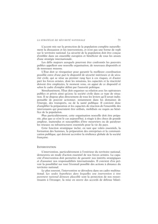 LA STRATÉGIE DE SÉCURITÉ NATIONALE 71
L’accent mis sur la protection de la population complète naturelle-
ment la dissuasion et les interventions, et n’est pas une forme de repli
sur le territoire national. La sécurité de la population doit être conçue
d’emblée dans un ensemble européen et bénéficier de tous les atouts
d’une stratégie internationale.
Les défis majeurs auxquels pourront être confrontés les pouvoirs
publics appellent une nouvelle organisation, de nouveaux dispositifs et
de nouveaux moyens.
L’État doit se réorganiser pour garantir la meilleure coordination
possible entre d’une part le dispositif de sécurité intérieure et de sécu-
rité civile, qui se situe au premier rang face à ces risques, et d’autre
part les forces armées, dont les missions, les capacités et la réactivité
doivent être employées, le moment venu, en appui de ce dispositif et
selon le cadre d’emploi défini par l’autorité politique.
Simultanément, l’État doit organiser sa relation avec les opérateurs
publics et privés ainsi qu’avec la société civile dans ce type de situa-
tion. Il ne dispose plus directement de tous les leviers qu’il serait indis-
pensable de pouvoir actionner, notamment dans les domaines de
l’énergie, des transports, ou de la santé publique. Il convient donc
d’amplifier la préparation et les capacités de réaction de l’ensemble des
intervenants qui pourraient être utilisés, mobilisés ou requis au béné-
fice de la population.
Plus particulièrement, cette organisation nouvelle doit être prépa-
rée, plus que ce n’est le cas aujourd’hui, à réagir à des chocs de grande
ampleur, inattendus et susceptibles d’être meurtriers ou de paralyser
les réseaux ou infrastructures essentiels pour la vie du pays.
Cette fonction stratégique inclut, en tant que volets essentiels, la
formation des hommes, la préparation des entreprises et la communi-
cation publique, qui doivent accroître la résilience globale de la société
française.
INTERVENTION
L’intervention, particulièrement à l’extérieur du territoire national,
demeurera un mode d’action essentiel de nos forces armées. La capa-
cité d’intervention doit permettre de garantir nos intérêts stratégiques
et d’assumer nos responsabilités internationales. Il convient d’en pré-
voir la possibilité sur tout l’éventail possible des actions à distance du
territoire national.
Le plus souvent, l’intervention se déroulera dans un cadre multina-
tional. Les seules hypothèses dans lesquelles une intervention à titre
purement national demeure plausible sont la protection de nos ressor-
tissants à l’étranger, la mise en œuvre des accords de défense bilaté-
 