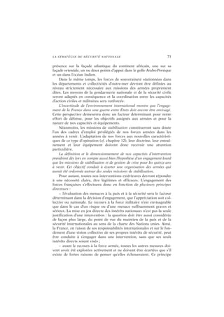 LA STRATÉGIE DE SÉCURITÉ NATIONALE 73
présence sur la façade atlantique du continent africain, une sur sa
façade orientale, un ou deux points d’appui dans le golfe Arabo-Persique
et un dans l’océan Indien.
Dans le même temps, les forces de souveraineté stationnées dans
les départements et collectivités d’outre-mer devront être définies au
niveau strictement nécessaire aux missions des armées proprement
dites. Les moyens de la gendarmerie nationale et de la sécurité civile
seront adaptés en conséquence et la coordination entre les capacités
d’action civiles et militaires sera renforcée.
L’incertitude de l’environnement international montre que l’engage-
ment de la France dans une guerre entre États doit encore être envisagé.
Cette perspective demeurera donc un facteur déterminant pour notre
effort de défense, pour les objectifs assignés aux armées et pour la
nature de nos capacités et équipements.
Néanmoins, les missions de stabilisation constitueront sans doute
l’un des cadres d’emploi privilégiés de nos forces armées dans les
années à venir. L’adaptation de nos forces aux nouvelles caractéristi-
ques de ce type d’opération (cf. chapitre 12), leur doctrine, leur entraî-
nement et leur équipement doivent donc recevoir une attention
particulière.
La définition et le dimensionnement de nos capacités d’intervention
prendront dès lors en compte aussi bien l’hypothèse d’un engagement lourd
que les missions de stabilisation et de gestion de crise pour les quinze ans
à venir. Cet objectif conduit à écarter une organisation des armées qui
aurait été ordonnée autour des seules missions de stabilisation.
Pour autant, toutes nos interventions extérieures devront répondre
à une nécessité claire, être légitimes et efficaces. L’engagement des
forces françaises s’effectuera donc en fonction de plusieurs principes
directeurs :
– l’évaluation des menaces à la paix et à la sécurité sera le facteur
déterminant dans la décision d’engagement, que l’appréciation soit col-
lective ou nationale. Le recours à la force militaire n’est envisageable
que dans le cas d’un risque ou d’une menace suffisamment graves et
sérieux. La mise en jeu directe des intérêts nationaux n’est pas la seule
justification d’une intervention : la question doit être aussi considérée
de façon plus large, du point de vue du maintien de la paix et de la
sécurité internationales au sens de la charte des Nations unies. Ainsi,
la France, en raison de ses responsabilités internationales et sur le fon-
dement d’une vision collective de ses propres intérêts de sécurité, peut
être conduite à s’engager dans une intervention, sans que ses seuls
intérêts directs soient visés ;
– avant le recours à la force armée, toutes les autres mesures doi-
vent avoir été explorées activement et ne doivent être écartées que s’il
existe de fortes raisons de penser qu’elles échoueraient. Ce principe
 