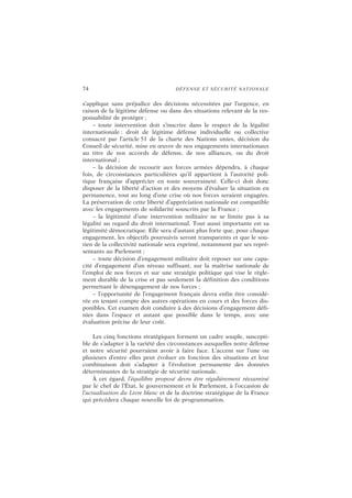 74 DÉFENSE ET SÉCURITÉ NATIONALE
s’applique sans préjudice des décisions nécessitées par l’urgence, en
raison de la légitime défense ou dans des situations relevant de la res-
ponsabilité de protéger ;
– toute intervention doit s’inscrire dans le respect de la légalité
internationale : droit de légitime défense individuelle ou collective
consacré par l’article 51 de la charte des Nations unies, décision du
Conseil de sécurité, mise en œuvre de nos engagements internationaux
au titre de nos accords de défense, de nos alliances, ou du droit
international ;
– la décision de recourir aux forces armées dépendra, à chaque
fois, de circonstances particulières qu’il appartient à l’autorité poli-
tique française d’apprécier en toute souveraineté. Celle-ci doit donc
disposer de la liberté d’action et des moyens d’évaluer la situation en
permanence, tout au long d’une crise où nos forces seraient engagées.
La préservation de cette liberté d’appréciation nationale est compatible
avec les engagements de solidarité souscrits par la France ;
– la légitimité d’une intervention militaire ne se limite pas à sa
légalité au regard du droit international. Tout aussi importante est sa
légitimité démocratique. Elle sera d’autant plus forte que, pour chaque
engagement, les objectifs poursuivis seront transparents et que le sou-
tien de la collectivité nationale sera exprimé, notamment par ses repré-
sentants au Parlement ;
– toute décision d’engagement militaire doit reposer sur une capa-
cité d’engagement d’un niveau suffisant, sur la maîtrise nationale de
l’emploi de nos forces et sur une stratégie politique qui vise le règle-
ment durable de la crise et pas seulement la définition des conditions
permettant le désengagement de nos forces ;
– l’opportunité de l’engagement français devra enfin être considé-
rée en tenant compte des autres opérations en cours et des forces dis-
ponibles. Cet examen doit conduire à des décisions d’engagement défi-
nies dans l’espace et autant que possible dans le temps, avec une
évaluation précise de leur coût.
Les cinq fonctions stratégiques forment un cadre souple, suscepti-
ble de s’adapter à la variété des circonstances auxquelles notre défense
et notre sécurité pourraient avoir à faire face. L’accent sur l’une ou
plusieurs d’entre elles peut évoluer en fonction des situations et leur
combinaison doit s’adapter à l’évolution permanente des données
déterminantes de la stratégie de sécurité nationale.
À cet égard, l’équilibre proposé devra être régulièrement réexaminé
par le chef de l’État, le gouvernement et le Parlement, à l’occasion de
l’actualisation du Livre blanc et de la doctrine stratégique de la France
qui précédera chaque nouvelle loi de programmation.
 