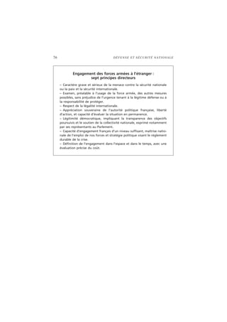 76 DÉFENSE ET SÉCURITÉ NATIONALE
Engagement des forces armées à l’étranger :
sept principes directeurs
– Caractère grave et sérieux de la menace contre la sécurité nationale
ou la paix et la sécurité internationale.
– Examen, préalable à l’usage de la force armée, des autres mesures
possibles, sans préjudice de l’urgence tenant à la légitime défense ou à
la responsabilité de protéger.
– Respect de la légalité internationale.
– Appréciation souveraine de l’autorité politique française, liberté
d’action, et capacité d’évaluer la situation en permanence.
– Légitimité démocratique, impliquant la transparence des objectifs
poursuivis et le soutien de la collectivité nationale, exprimé notamment
par ses représentants au Parlement.
– Capacité d’engagement français d’un niveau suffisant, maîtrise natio-
nale de l’emploi de nos forces et stratégie politique visant le règlement
durable de la crise.
– Définition de l’engagement dans l’espace et dans le temps, avec une
évaluation précise du coût.
 