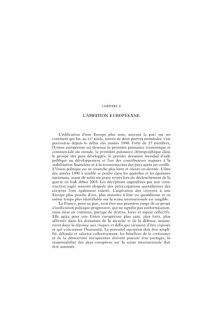 CHAPITRE 4
L’AMBITION EUROPÉENNE
L’édification d’une Europe plus unie, ancrant la paix sur un
continent qui fut, au XX
e
siècle, source de deux guerres mondiales, s’est
poursuivie depuis le début des années 1990. Forte de 27 membres,
l’Union européenne est devenue la première puissance économique et
commerciale du monde, la première puissance démographique dans
le groupe des pays développés, le premier donateur mondial d’aide
publique au développement et l’un des contributeurs majeurs à la
stabilisation financière et à la reconstruction des pays après un conflit.
L’Union politique est en revanche plus lente et encore en devenir. L’élan
des années 1990 a semblé se perdre dans les querelles et les égoïsmes
nationaux, avant de subir un grave revers lors du déclenchement de la
guerre en Irak début 2003. Les déceptions engendrées par une cons-
truction jugée souvent éloignée des préoccupations quotidiennes des
citoyens l’ont également ralenti. L’aspiration des citoyens à une
Europe plus proche d’eux, plus attentive à leur vie quotidienne et en
même temps plus identifiable sur la scène internationale est tangible.
La France, pour sa part, veut être aux premiers rangs de ce projet
d’unification politique progressive, qui ne signifie pas uniformisation,
mais mise en commun, partage de destins, force et espoir collectifs.
Elle agira pour une Union européenne plus unie, plus forte, plus
affirmée dans les domaines de la sécurité et de la défense, notam-
ment dans la réponse aux risques et défis qui viennent d’être exposés
et qui concernent l’humanité. Le potentiel européen doit être ampli-
fié, défendu et valorisé collectivement, les bénéfices de la croissance
et de la démocratie européennes doivent pouvoir être partagés, la
responsabilité des pays européens sur la scène internationale doit
être assumée.
 