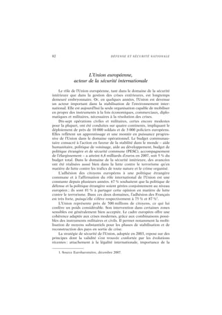 82 DÉFENSE ET SÉCURITÉ NATIONALE
L’Union européenne,
acteur de la sécurité internationale
Le rôle de l’Union européenne, tant dans le domaine de la sécurité
intérieure que dans la gestion des crises extérieures, est longtemps
demeuré embryonnaire. Or, en quelques années, l’Union est devenue
un acteur important dans la stabilisation de l’environnement inter-
national. Elle est aujourd’hui la seule organisation capable de mobiliser
en propre des instruments à la fois économiques, commerciaux, diplo-
matiques et militaires, nécessaires à la résolution des crises.
Dix-sept opérations civiles et militaires, certes encore modestes
pour la plupart, ont été conduites sur quatre continents, impliquant le
déploiement de près de 10 000 soldats et de 3 000 policiers européens.
Elles reflètent un apprentissage et une montée en puissance progres-
sive de l’Union dans le domaine opérationnel. Le budget communau-
taire consacré à l’action en faveur de la stabilité dans le monde – aide
humanitaire, politique de voisinage, aide au développement, budget de
politique étrangère et de sécurité commune (PESC), accompagnement
de l’élargissement – a atteint 6,8 milliards d’euros en 2007, soit 5 % du
budget total. Dans le domaine de la sécurité intérieure, des avancées
ont été réalisées aussi bien dans la lutte contre le terrorisme qu’en
matière de lutte contre les trafics de toute nature et le crime organisé.
L’adhésion des citoyens européens à une politique étrangère
commune et à l’affirmation du rôle international de l’Union est une
constante depuis plusieurs années. 67 % souhaitent que la politique de
défense et la politique étrangère soient gérées conjointement au niveau
européen ; ils sont 81 % à partager cette opinion en matière de lutte
contre le terrorisme. Dans ces deux domaines, l’adhésion des Français
est très forte, puisqu’elle s’élève respectivement à 75 % et 87 %1
.
L’Union représente près de 500 millions de citoyens, ce qui lui
confère un poids considérable. Son intervention dans certaines zones
sensibles est généralement bien acceptée. Le cadre européen offre une
cohérence adaptée aux crises modernes, grâce aux combinaisons possi-
bles des instruments militaires et civils. Il permet notamment la mobi-
lisation de moyens substantiels pour les phases de stabilisation et de
reconstruction des pays en sortie de crise.
La stratégie de sécurité de l’Union, adoptée en 2003, repose sur des
principes dont la validité s’est trouvée confortée par les évolutions
récentes : attachement à la légalité internationale, importance de la
1. Source Eurobaromètre, décembre 2007.
 