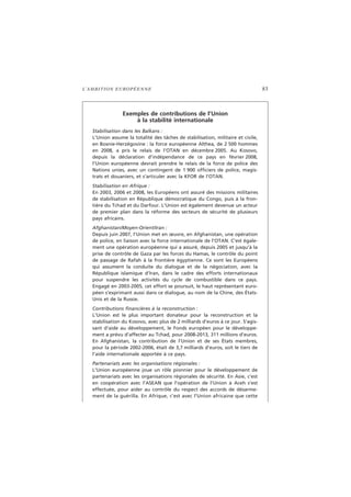 L’AMBITION EUROPÉENNE 83
Exemples de contributions de l’Union
à la stabilité internationale
Stabilisation dans les Balkans :
L’Union assume la totalité des tâches de stabilisation, militaire et civile,
en Bosnie-Herzégovine : la force européenne Althea, de 2 500 hommes
en 2008, a pris le relais de l’OTAN en décembre 2005. Au Kosovo,
depuis la déclaration d’indépendance de ce pays en février 2008,
l’Union européenne devrait prendre le relais de la force de police des
Nations unies, avec un contingent de 1 900 officiers de police, magis-
trats et douaniers, et s’articuler avec la KFOR de l’OTAN.
Stabilisation en Afrique :
En 2003, 2006 et 2008, les Européens ont assuré des missions militaires
de stabilisation en République démocratique du Congo, puis à la fron-
tière du Tchad et du Darfour. L’Union est également devenue un acteur
de premier plan dans la réforme des secteurs de sécurité de plusieurs
pays africains.
Afghanistan/Moyen-Orient/Iran :
Depuis juin 2007, l’Union met en œuvre, en Afghanistan, une opération
de police, en liaison avec la force internationale de l’OTAN. C’est égale-
ment une opération européenne qui a assuré, depuis 2005 et jusqu’à la
prise de contrôle de Gaza par les forces du Hamas, le contrôle du point
de passage de Rafah à la frontière égyptienne. Ce sont les Européens
qui assument la conduite du dialogue et de la négociation, avec la
République islamique d’Iran, dans le cadre des efforts internationaux
pour suspendre les activités du cycle de combustible dans ce pays.
Engagé en 2003-2005, cet effort se poursuit, le haut représentant euro-
péen s’exprimant aussi dans ce dialogue, au nom de la Chine, des États-
Unis et de la Russie.
Contributions financières à la reconstruction :
L’Union est le plus important donateur pour la reconstruction et la
stabilisation du Kosovo, avec plus de 2 milliards d’euros à ce jour. S’agis-
sant d’aide au développement, le Fonds européen pour le développe-
ment a prévu d’affecter au Tchad, pour 2008-2013, 311 millions d’euros.
En Afghanistan, la contribution de l’Union et de ses États membres,
pour la période 2002-2006, était de 3,7 milliards d’euros, soit le tiers de
l’aide internationale apportée à ce pays.
Partenariats avec les organisations régionales :
L’Union européenne joue un rôle pionnier pour le développement de
partenariats avec les organisations régionales de sécurité. En Asie, c’est
en coopération avec l’ASEAN que l’opération de l’Union à Aceh s’est
effectuée, pour aider au contrôle du respect des accords de désarme-
ment de la guérilla. En Afrique, c’est avec l’Union africaine que cette
 