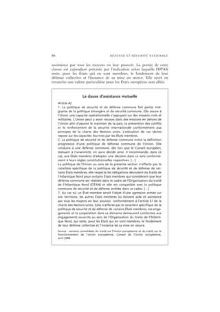 86 DÉFENSE ET SÉCURITÉ NATIONALE
assistance par tous les moyens en leur pouvoir. La portée de cette
clause est cependant précisée par l’indication selon laquelle l’OTAN
reste, pour les États qui en sont membres, le fondement de leur
défense collective et l’instance de sa mise en œuvre. Elle revêt en
revanche une valeur particulière pour les États européens non alliés.
La clause d’assistance mutuelle
Article 42
1. La politique de sécurité et de défense commune fait partie inté-
grante de la politique étrangère et de sécurité commune. Elle assure à
l’Union une capacité opérationnelle s’appuyant sur des moyens civils et
militaires. L’Union peut y avoir recours dans des missions en dehors de
l’Union afin d’assurer le maintien de la paix, la prévention des conflits
et le renforcement de la sécurité internationale conformément aux
principes de la charte des Nations unies. L’exécution de ces tâches
repose sur les capacités fournies par les États membres.
2. La politique de sécurité et de défense commune inclut la définition
progressive d’une politique de défense commune de l’Union. Elle
conduira à une défense commune, dès lors que le Conseil européen,
statuant à l’unanimité, en aura décidé ainsi. Il recommande, dans ce
cas, aux États membres d’adopter une décision dans ce sens conformé-
ment à leurs règles constitutionnelles respectives. […]
La politique de l’Union au sens de la présente section n’affecte pas le
caractère spécifique de la politique de sécurité et de défense de cer-
tains États membres, elle respecte les obligations découlant du traité de
l’Atlantique Nord pour certains États membres qui considèrent que leur
défense commune est réalisée dans le cadre de l’Organisation du traité
de l’Atlantique Nord (OTAN) et elle est compatible avec la politique
commune de sécurité et de défense arrêtée dans ce cadre. […]
7. Au cas où un État membre serait l’objet d’une agression armée sur
son territoire, les autres États membres lui doivent aide et assistance
par tous les moyens en leur pouvoir, conformément à l’article 51 de la
charte des Nations unies. Cela n’affecte pas le caractère spécifique de la
politique de sécurité et de défense de certains États membres. Les enga-
gements et la coopération dans ce domaine demeurent conformes aux
engagements souscrits au sein de l’Organisation du traité de l’Atlanti-
que Nord, qui reste, pour les États qui en sont membres, le fondement
de leur défense collective et l’instance de sa mise en œuvre.
Source : versions consolidées du traité sur l’Union européenne et du traité sur le
fonctionnement de l’Union européenne, Conseil de l’Union européenne,
avril 2008.
 