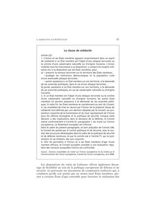 L’AMBITION EUROPÉENNE 87
Les dispositions du traité de Lisbonne offrent également davan-
tage de flexibilité au sein de la politique européenne de défense et de
sécurité, en prévoyant un mécanisme de coopération renforcée qui, à
condition qu’elle soit portée par au moins neuf États membres, per-
met à certains États d’agir ensemble pour favoriser la réalisation des
La clause de solidarité
Article 222
1. L’Union et ses États membres agissent conjointement dans un esprit
de solidarité si un État membre est l’objet d’une attaque terroriste ou
la victime d’une catastrophe naturelle ou d’origine humaine. L’Union
mobilise tous les instruments à sa disposition, y compris les moyens mili-
taires mis à sa disposition par les États membres, pour :
a) – prévenir la menace terroriste sur le territoire des États membres ;
– protéger les institutions démocratiques et la population civile
d’une éventuelle attaque terroriste ;
– porter assistance à un État membre sur son territoire, à la demande
de ses autorités politiques, dans le cas d’une attaque terroriste ;
b) porter assistance à un État membre sur son territoire, à la demande
de ses autorités politiques, en cas de catastrophe naturelle ou d’origine
humaine.
2. Si un État membre est l’objet d’une attaque terroriste ou la victime
d’une catastrophe naturelle ou d’origine humaine, les autres États
membres lui portent assistance à la demande de ses autorités politi-
ques. À cette fin, les États membres se coordonnent au sein du Conseil.
3. Les modalités de mise en œuvre par l’Union de la présente clause de
solidarité sont définies par une décision adoptée par le Conseil, sur pro-
position conjointe de la Commission et du haut représentant de l’Union
pour les affaires étrangères et la politique de sécurité. Lorsque cette
décision a des implications dans le domaine de la défense, le Conseil
statue conformément à l’article 31, paragraphe 1, du traité sur l’Union
européenne. Le Parlement européen est informé.
Dans le cadre du présent paragraphe, et sans préjudice de l’article 240,
le Conseil est assisté par le comité politique et de sécurité, avec le sou-
tien des structures développées dans le cadre de la politique de sécurité
et de défense commune, et par le comité visé à l’article 71, qui lui pré-
sentent, le cas échéant, des avis conjoints.
4. Afin de permettre à l’Union et à ses États membres d’agir d’une
manière efficace, le Conseil européen procède à une évaluation régu-
lière des menaces auxquelles l’Union est confrontée.
Source : versions consolidées du traité sur l’Union européenne et du traité sur le
fonctionnement de l’Union européenne, Conseil de l’Union européenne, avril 2008.
 