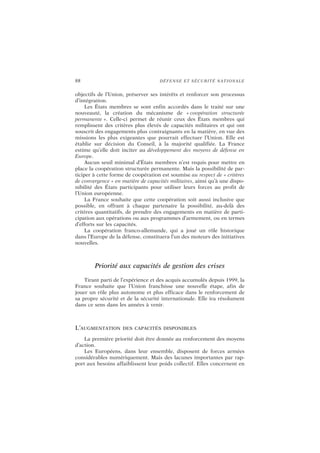 88 DÉFENSE ET SÉCURITÉ NATIONALE
objectifs de l’Union, préserver ses intérêts et renforcer son processus
d’intégration.
Les États membres se sont enfin accordés dans le traité sur une
nouveauté, la création du mécanisme de « coopération structurée
permanente ». Celle-ci permet de réunir ceux des États membres qui
remplissent des critères plus élevés de capacités militaires et qui ont
souscrit des engagements plus contraignants en la matière, en vue des
missions les plus exigeantes que pourrait effectuer l’Union. Elle est
établie sur décision du Conseil, à la majorité qualifiée. La France
estime qu’elle doit inciter au développement des moyens de défense en
Europe.
Aucun seuil minimal d’États membres n’est requis pour mettre en
place la coopération structurée permanente. Mais la possibilité de par-
ticiper à cette forme de coopération est soumise au respect de « critères
de convergence » en matière de capacités militaires, ainsi qu’à une dispo-
nibilité des États participants pour utiliser leurs forces au profit de
l’Union européenne.
La France souhaite que cette coopération soit aussi inclusive que
possible, en offrant à chaque partenaire la possibilité, au-delà des
critères quantitatifs, de prendre des engagements en matière de parti-
cipation aux opérations ou aux programmes d’armement, ou en termes
d’efforts sur les capacités.
La coopération franco-allemande, qui a joué un rôle historique
dans l’Europe de la défense, constituera l’un des moteurs des initiatives
nouvelles.
Priorité aux capacités de gestion des crises
Tirant parti de l’expérience et des acquis accumulés depuis 1999, la
France souhaite que l’Union franchisse une nouvelle étape, afin de
jouer un rôle plus autonome et plus efficace dans le renforcement de
sa propre sécurité et de la sécurité internationale. Elle ira résolument
dans ce sens dans les années à venir.
L’AUGMENTATION DES CAPACITÉS DISPONIBLES
La première priorité doit être donnée au renforcement des moyens
d’action.
Les Européens, dans leur ensemble, disposent de forces armées
considérables numériquement. Mais des lacunes importantes par rap-
port aux besoins affaiblissent leur poids collectif. Elles concernent en
 
