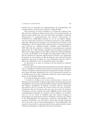 L’AMBITION EUROPÉENNE 89
premier lieu les capacités de commandement, de renseignement, de
communication, de projection à distance, d’aéromobilité.
Pour permettre aux pays membres et à l’Union de renforcer leur
rôle dans leur défense et dans la gestion des crises internationales, la
France estime qu’elle doit, avec ses partenaires européens, constituer
effectivement et progressivement une capacité d’intervention de
60 000 hommes, déployables pendant un an sur un théâtre éloigné,
avec les composantes aériennes et maritimes nécessaires. Cette ambition
était déjà celle du Corps européen, créé à l’initiative de la France et de
l’Allemagne ; elle fut reprise plus largement par le Conseil européen,
sous la forme de « l’objectif majeur » (headline goal) d’Helsinki en
1999. Elle doit être relancée et confortée. Les groupements tactiques
interarmées de 1 500 hommes, décidés lors du Conseil européen de
2004, sont en place depuis janvier 2007 et offrent de réelles possibilités
en termes de flexibilité et de rapidité de l’intervention. Mais ils sont
loin de satisfaire les besoins opérationnels de l’Union. Les opérations
de gestion de crise exigent en effet de disposer d’un réservoir humain
important, tant pour la phase de crise proprement dite que pour la
phase de stabilisation et de reconstruction après un conflit.
La détention et la mise en cohérence de tels effectifs ne suffisent
évidemment pas.
Les pays de l’Union doivent pouvoir planifier leurs besoins opération-
nels et assembler le moment venu les forces nécessaires aux opérations
retenues. L’objectif commun devrait être de pouvoir conduire simultané-
ment, pour une durée significative, deux à trois opérations de maintien ou
de rétablissement de la paix, et plusieurs opérations civiles moins impor-
tantes, sur des théâtres différents.
Il en découle plusieurs mesures concrètes :
1. Combler les faiblesses des moyens d’intervention à distance de
l’Europe qui sont les plus évidentes aujourd’hui. Les bilans des moyens
disponibles et des lacunes opérationnelles, réalisés tant par l’OTAN que
par l’Agence européenne de défense, montrent qu’il est nécessaire
d’accroître la mise en commun de certains moyens des pays européens,
notamment dans les domaines clés que sont : les avions de transport
stratégique et tactique, à partir des avions A400M et de la création d’un
commandement européen du transport aérien militaire ; le ravitaille-
ment en vol, en tirant le meilleur parti des moyens français et
britanniques du programme d’avions multirôles construits par Airbus
et du développement du programme américain correspondant ; les
capacités aéromobiles, avec une mise à niveau des moyens européens
sur la base des travaux franco-britanniques et franco-allemands ; les
capacités aéronavales, en associant porte-avions, porte-aéronefs, unités
aériennes embarquées et bâtiments d’escorte nécessaires.
 