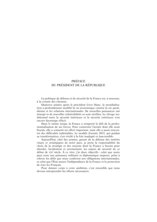 PRÉFACE
DU PRÉSIDENT DE LA RÉPUBLIQUE
La politique de défense et de sécurité de la France est, à nouveau,
à la croisée des chemins.
Quatorze années après le précédent Livre blanc, la mondialisa-
tion a profondément modifié la vie économique comme la vie quoti-
dienne et les relations internationales. De nouvelles puissances ont
émergé et de nouvelles vulnérabilités se sont révélées. Le clivage tra-
ditionnel entre la sécurité intérieure et la sécurité extérieure s’est
encore davantage effacé.
Dans le même temps, la France a remporté le défi de la profes-
sionnalisation de ses forces. Pour construire l’armée dont elle avait
besoin, elle a consenti un effort important, mais elle a aussi rencon-
tré des difficultés indéniables. Le modèle d’armée 2015, qui guidait
sa transformation, s’est révélé à la fois inadapté et inaccessible.
Aujourd’hui, chef des armées, garant de la défense des intérêts
vitaux et stratégiques de notre pays, je porte la responsabilité du
choix de la stratégie et des moyens dont la France a besoin pour
aborder, lucidement et sereinement, les enjeux de sécurité de ce
début de XXI
e
siècle. À ce titre, j’ai deux objectifs : celui que notre
pays reste une puissance militaire et diplomatique majeure, prête à
relever les défis que nous confèrent nos obligations internationales,
et celui que l’État assure l’indépendance de la France et la protection
de tous les Français.
Pour donner corps à cette ambition, c’est ensemble que nous
devons entreprendre les efforts nécessaires.
 
