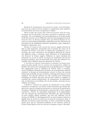 90 DÉFENSE ET SÉCURITÉ NATIONALE
Renforcer la mutualisation des activités de soutien, tout particulière-
ment pour les systèmes d’armes réalisés en coopération, pour améliorer
l’interopérabilité des forces européennes et alliées.
Mettre en place des moyens plus robustes de gestion civile des crises,
en rapport avec les demandes croissantes constatées en opérations multi-
nationales. Ils correspondent tout particulièrement à la faculté propre
de l’Union de jouer sur les différents volets de l’accompagnement d’une
sortie de crise. La France souhaite donc que l’Union dispose de res-
sources en personnels mobilisables rapidement pour des opérations de
prévention ou de stabilisation (policiers, gendarmes, juges, magistrats,
douaniers, logisticiens, etc.).
Prendre en compte le rôle croissant des réserves, appelé à devenir de
plus en plus important, notamment pour la gestion des crises sur le
territoire de l’Union, ou la prise en charge des conséquences, sur ce
territoire, des crises extérieures. Les Européens disposent de moyens
très différents dans ce domaine, fruits d’histoires et d’organisations
très diverses. La France suggère d’élaborer un statut européen des
réservistes ou, à tout le moins, un moyen de coordonner les réserves
des États membres, pour les personnels tant civils que militaires sus-
ceptibles d’être déployés dans des opérations de l’Union.
2. Accroître les capacités d’anticipation et d’analyse. La France favo-
risera une plus grande mise en commun du renseignement, utilisée au
bénéfice des moyens de commandement et de planification et à l’appui
des engagements civils et militaires de l’Union. Dans ce contexte,
seront privilégiés l’identification de thèmes de renseignement d’intérêt
commun, le partage de documentation ouverte et issue des moyens
d’observation spatiale des pays membres, l’échange de formateurs et de
stagiaires. Ces moyens joueront un rôle essentiel pour l’autonomie
stratégique de l’Union. Nos pays doivent donc réaliser et exploiter en
commun des moyens d’observation, de transmission, de géolocalisa-
tion, de détection et surveillance des tirs de missiles, ainsi que de sur-
veillance de l’espace.
3. Renforcer nettement les capacités de planification et de conduite
d’opérations européennes. La France estime nécessaire que l’Union dis-
pose d’une capacité européenne permanente et autonome de planification
stratégique. S’agissant de la planification opérationnelle et de la conduite
d’opérations, l’Union est aujourd’hui dépendante de la disponibilité,
soit des capacités de commandement nationales que seuls possèdent
un petit nombre d’États membres, qui sont très sollicités, soit de
moyens de l’OTAN. Le développement de ses interventions extérieures
appelle donc la montée en puissance de capacités européennes dans ce
domaine. La France estime nécessaire, en outre, de prendre des dispo-
sitions pour que les opérations militaires et les missions civiles de
l’Union soient placées sous une direction stratégique unique à Bruxelles.
 
