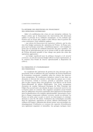L’AMBITION EUROPÉENNE 91
LA RÉFORME DES PROCÉDURES DE FINANCEMENT
DES OPÉRATIONS EXTÉRIEURES
Aider à la stabilisation des crises est une entreprise coûteuse. La
France estime que le financement des interventions doit désormais
refléter le principe de la solidarité européenne, si l’on souhaite que
l’Union soit un acteur plus rapide et plus efficace dans la gestion des
crises extérieures. Cette solidarité suppose :
– une refonte du financement des opérations militaires, par la créa-
tion d’un budget autonome des opérations de l’Union : la France pro-
pose que le principe actuel du « contributeur-payeur » soit remplacé à
terme par un principe de solidarité financière des pays membres : les
États qui ne participeraient pas sur le terrain à telle ou telle opération
de l’Union devraient prendre à leur charge une partie des coûts des
opérations approuvées ;
– un budget significatif pour la politique étrangère et de sécurité
commune, au sein du nouveau budget affecté au haut représentant, et
la création d’un Fonds de réserve opérationnelle à disposition de
celui-ci.
LA FORMATION ET L’ENTRAÎNEMENT
DES PERSONNELS
La complexité des opérations de gestion de crise nécessite que les
personnels civils et militaires des pays membres de l’Union bénéficient
de formations communes, conduites selon les critères des interven-
tions européennes. De nombreuses initiatives voient le jour dans ces
domaines et devront être menées à bien dans les quinze ans à venir.
Les formations, initiale et continue, générale et spécialisée, seront de
plus en plus conçues dans cette perspective. C’est déjà le cas de l’école
franco-allemande de pilotes d’hélicoptère. Une école européenne
d’aviation de combat (Advanced European Jet Pilot Training) fait
l’objet d’un accord entre une dizaine de pays et pourrait ouvrir la voie
à d’autres mises en commun. Des stagiaires européens seront formés
dans les différentes structures nationales dont disposent les Européens
pour la planification et la conduite opérationnelles, interarmées et pro-
pres à chaque composante militaire, terrestre, navale ou aérienne. La
France est prête, pour sa part, à ouvrir ses états-majors et comman-
dements à cette fin. De même, l’utilisation des technologies nouvelles
dans les opérations, opérations en réseau, défense informatique, sur-
veillance de l’espace, utilisation des drones armés, sera encouragée sys-
tématiquement. L’utilisation en commun des capacités d’entraînement
sera également organisée et intensifiée. Les groupes tactiques inter-
 