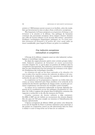 92 DÉFENSE ET SÉCURITÉ NATIONALE
armées à 1 500 hommes auront recours à ces facilités, selon des moda-
lités qui favoriseront la mise en place d’une certification européenne.
Plus largement, la France proposera un programme d’échanges et de
formation à la sécurité et la défense. Une politique de formation
commune des personnels européens devra intégrer d’autres données
que celles de l’action militaire ou de sécurité elles-mêmes : paramètres
juridiques, sociologiques, linguistiques, politiques, etc. Un centre euro-
péen permanent de formation à la gestion des crises serait enfin un
atout considérable, pour lequel la France est prête à se mobiliser.
Une industrie européenne
rationalisée et compétitive
L’Europe de la défense comporte aussi un volet industriel, techno-
logique et scientifique majeur.
En dépit des rapprochements opérés entre certains groupes indus-
triels, l’industrie européenne de l’armement est encore excessivement
morcelée (chapitre 16), ce qui la place en position de faiblesse dans la
compétition internationale. Des industries concurrentes se développent
dans les pays bénéficiant d’un fort potentiel de croissance et de capaci-
tés d’intégration des technologies nouvelles.
Les tentations de repli sur des bases nationales et les obstacles à la
mise en place d’un marché commun des industries de défense et de sécu-
rité menacent de condamner, à terme, les capacités industrielles et de
recherche des pays de l’Union européenne.
La coopération sur les programmes a régressé, ou s’enlise dans une
course au retour industriel entre États membres et la recherche de la
satisfaction des besoins spécifiques de chaque armée, au point que cer-
taines coopérations sont devenues de véritables contre-exemples.
La relance de la coopération industrielle en Europe dépendra lar-
gement de la coordination accrue des politiques d’acquisition (cf. cha-
pitre 16). Celle-ci suppose des progrès dans la définition commune des
capacités à rechercher et du rôle des instances de l’Union.
L’analyse commune des besoins militaires a déjà commencé.
En 2006 et 2007 ont été réalisés un recensement des moyens disponi-
bles des pays de l’UE pour remplir ses missions et l’identification des
besoins opérationnels.
L’Agence européenne de défense (AED), qui anime cette démarche
et au sein de laquelle les États se portent volontaires pour participer à
des projets en coopération, jouera un rôle déterminant dans les choix
à réaliser à court et long terme sur la base de ces analyses.
 